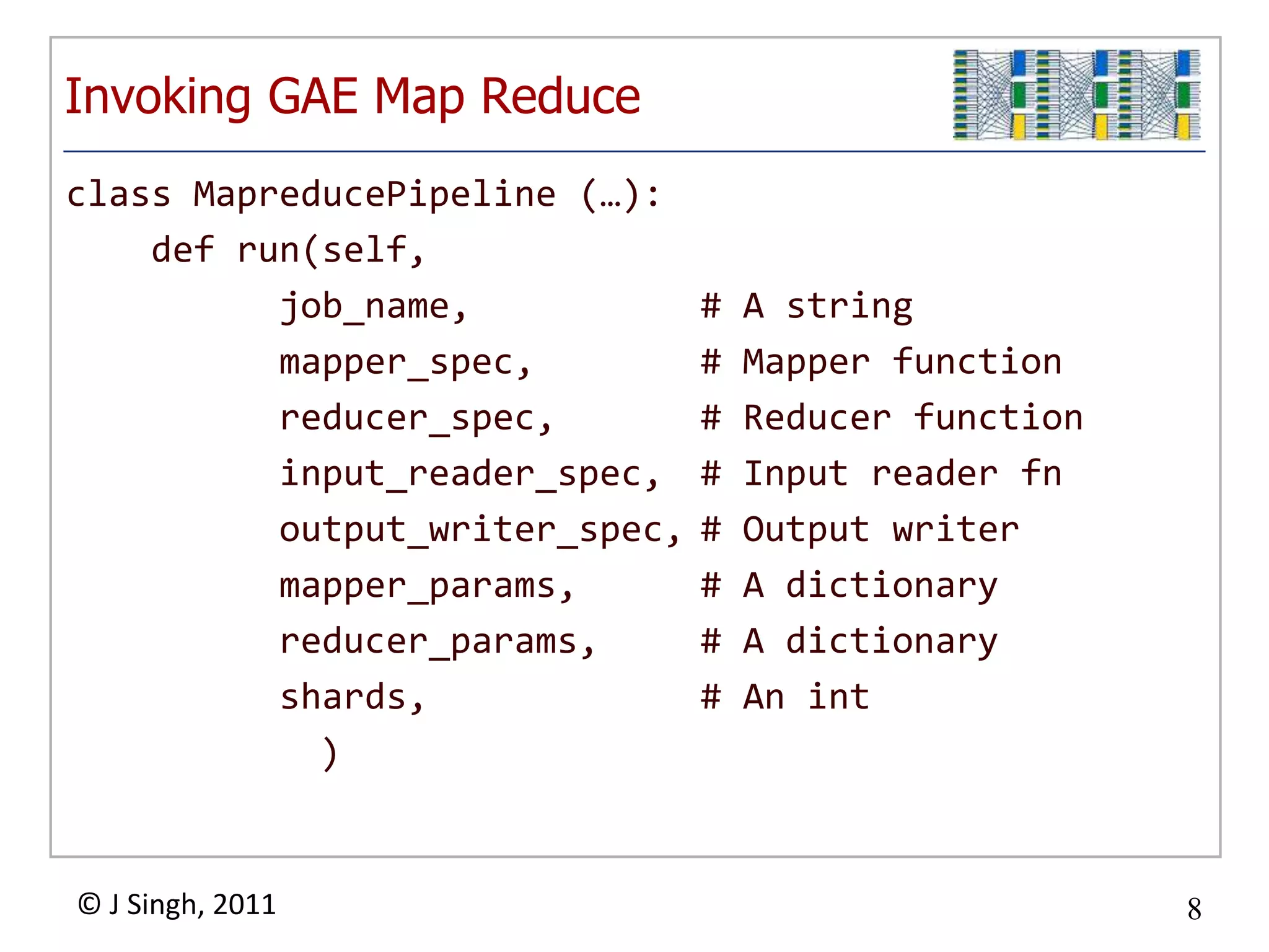 Invoking GAE Map Reduce
class MapreducePipeline (…):
    def run(self,
          job_name,             #   A string
          mapper_spec,          #   Mapper function
          reducer_spec,         #   Reducer function
          input_reader_spec,    #   Input reader fn
          output_writer_spec,   #   Output writer
          mapper_params,        #   A dictionary
          reducer_params,       #   A dictionary
          shards,               #   An int
            )


© J Singh, 2011                                        8
                          8
 