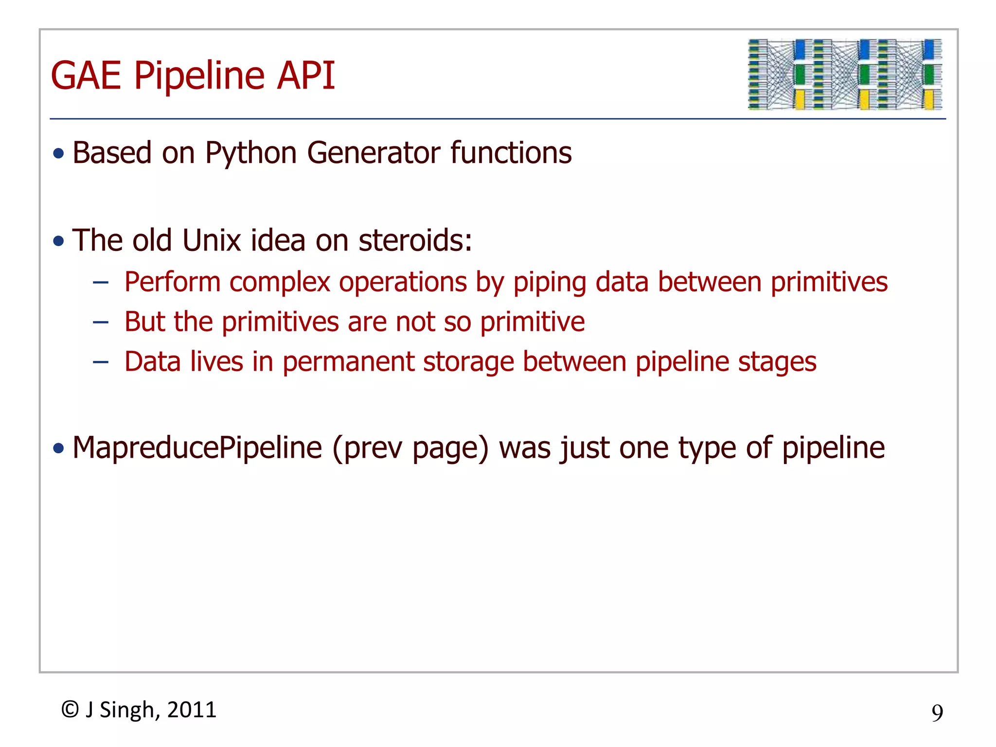 GAE Pipeline API
• Based on Python Generator functions

• The old Unix idea on steroids:
   – Perform complex operations by piping data between primitives
   – But the primitives are not so primitive
   – Data lives in permanent storage between pipeline stages


• MapreducePipeline (prev page) was just one type of pipeline




© J Singh, 2011                                                     9
                                   9
 
