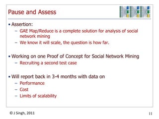 Pause and Assess
• Assertion:
   – GAE Map/Reduce is a complete solution for analysis of social
     network mining
   – We know it will scale, the question is how far.


• Working on one Proof of Concept for Social Network Mining
   – Recruiting a second test case


• Will report back in 3-4 months with data on
   – Performance
   – Cost
   – Limits of scalability


© J Singh, 2011                                                     11
                                     11
 
