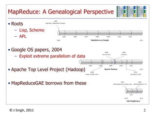 MapReduce: A Genealogical Perspective
• Roots
   – Lisp, Scheme
   – APL


• Google OS papers, 2004
   – Exploit extreme parallelism of data


• Apache Top Level Project (Hadoop)

• MapReduceGAE borrows from these




© J Singh, 2011                            2
                                   2
 