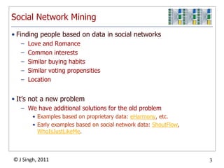 Social Network Mining
• Finding people based on data in social networks
   –   Love and Romance
   –   Common interests
   –   Similar buying habits
   –   Similar voting propensities
   –   Location


• It‟s not a new problem
   – We have additional solutions for the old problem
        • Examples based on proprietary data: eHarmony, etc.
        • Early examples based on social network data: ShoutFlow,
          WhoIsJustLikeMe.



© J Singh, 2011                                                     3
                                      3
 