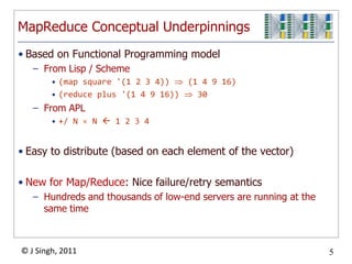 MapReduce Conceptual Underpinnings
• Based on Functional Programming model
   – From Lisp / Scheme
        • (map square '(1 2 3 4))   (1 4 9 16)
        • (reduce plus '(1 4 9 16))   30
   – From APL
        • +/ N    N  1 2 3 4


• Easy to distribute (based on each element of the vector)

• New for Map/Reduce: Nice failure/retry semantics
   – Hundreds and thousands of low-end servers are running at the
     same time



© J Singh, 2011                                                     5
                                  5
 