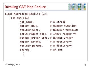 Invoking GAE Map Reduce
class MapreducePipeline (…):
    def run(self,
          job_name,             #   A string
          mapper_spec,          #   Mapper function
          reducer_spec,         #   Reducer function
          input_reader_spec,    #   Input reader fn
          output_writer_spec,   #   Output writer
          mapper_params,        #   A dictionary
          reducer_params,       #   A dictionary
          shards,               #   An int
            )


© J Singh, 2011                                        8
                          8
 
