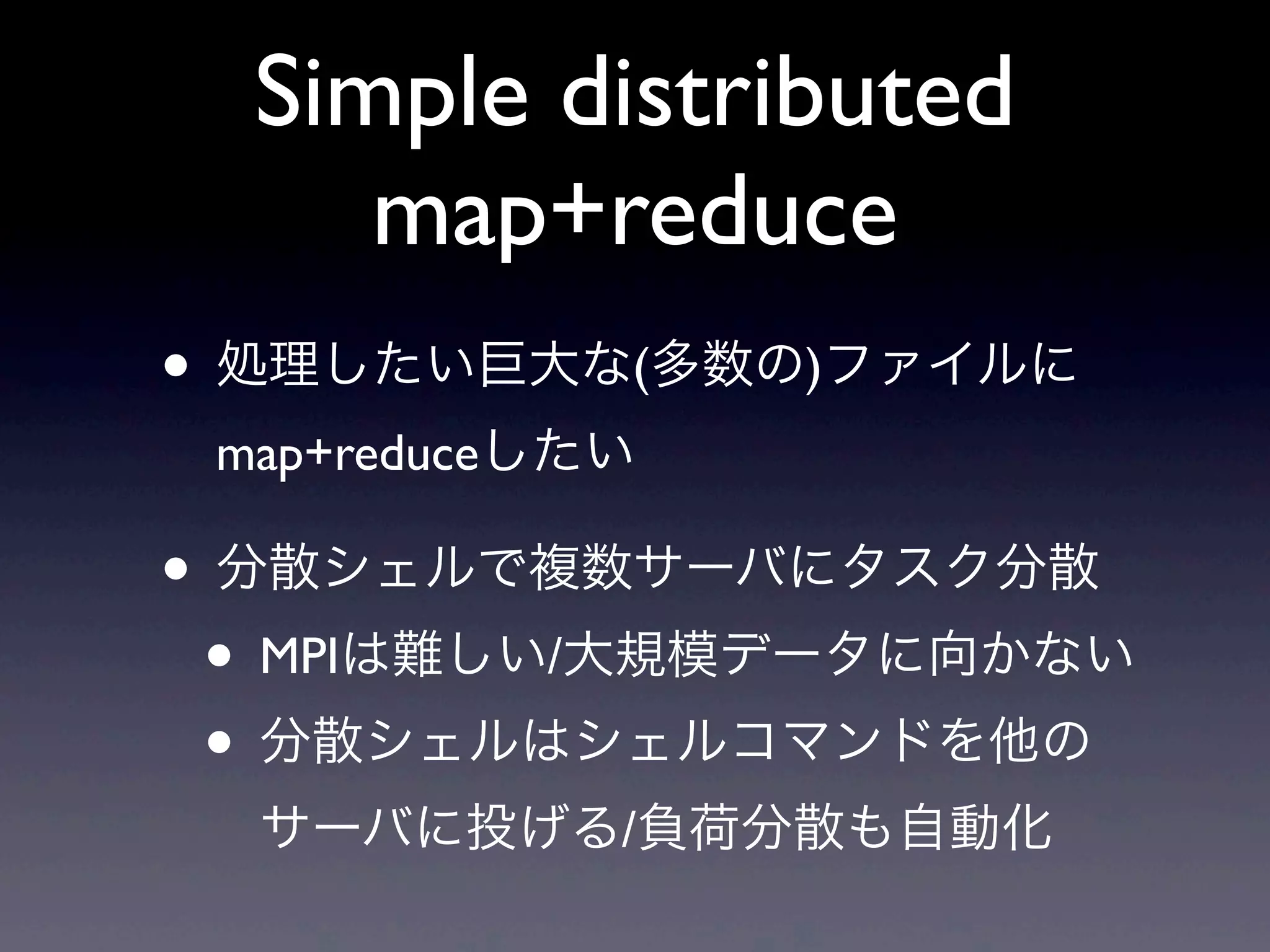 Simple distributed
     map+reduce
• 処理したい巨大な(多数の)ファイルに
 map+reduceしたい

• 分散シェルで複数サーバにタスク分散
 • MPIは難しい/大規模データに向かない
 • 分散シェルはシェルコマンドを他の
  サーバに投げる/負荷分散も自動化
 