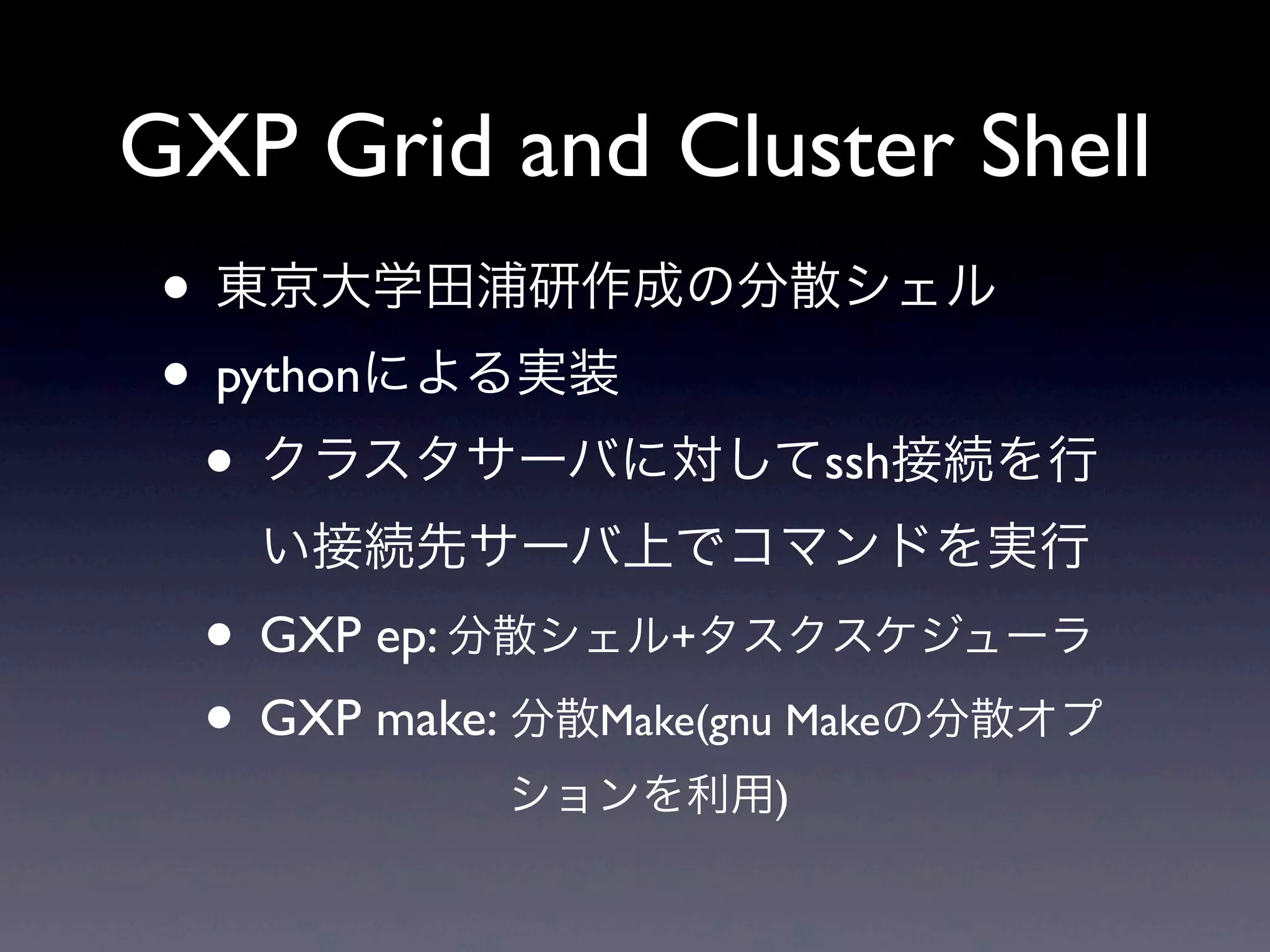 GXP Grid and Cluster Shell
 • 東京大学田浦研作成の分散シェル
 • pythonによる実装
  • クラスタサーバに対してssh接続を行
   い接続先サーバ上でコマンドを実行
  • GXP ep: 分散シェル+タスクスケジューラ
  • GXP make: 分散Make(gnu Makeの分散オプ
            ションを利用)
 