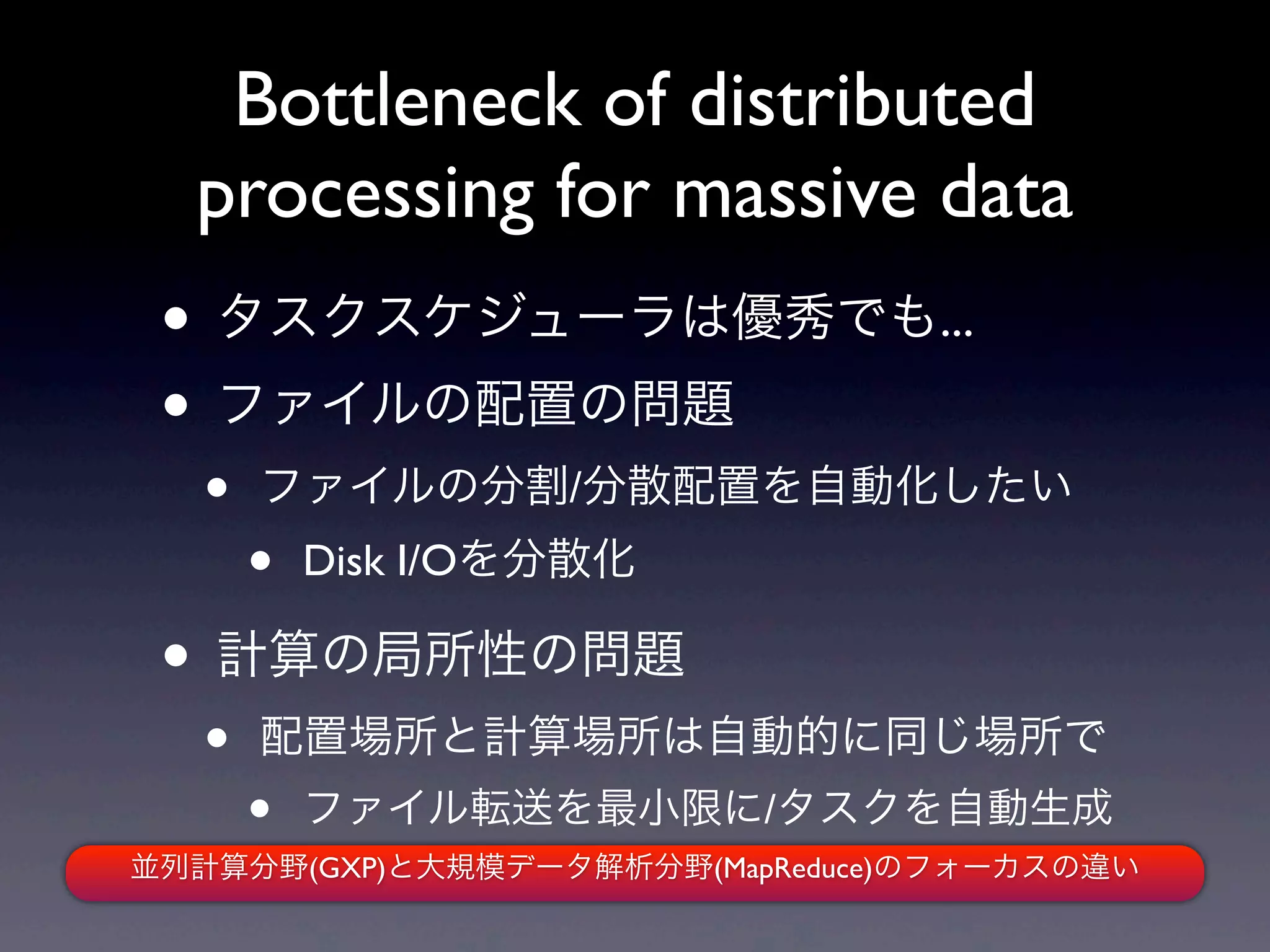 Bottleneck of distributed
  processing for massive data
 • タスクスケジューラは優秀でも...
 • ファイルの配置の問題
   •   ファイルの分割/分散配置を自動化したい
       •   Disk I/Oを分散化

 • 計算の局所性の問題
   •   配置場所と計算場所は自動的に同じ場所で
       •   ファイル転送を最小限に/タスクを自動生成
並列計算分野(GXP)と大規模データ解析分野(MapReduce)のフォーカスの違い
 