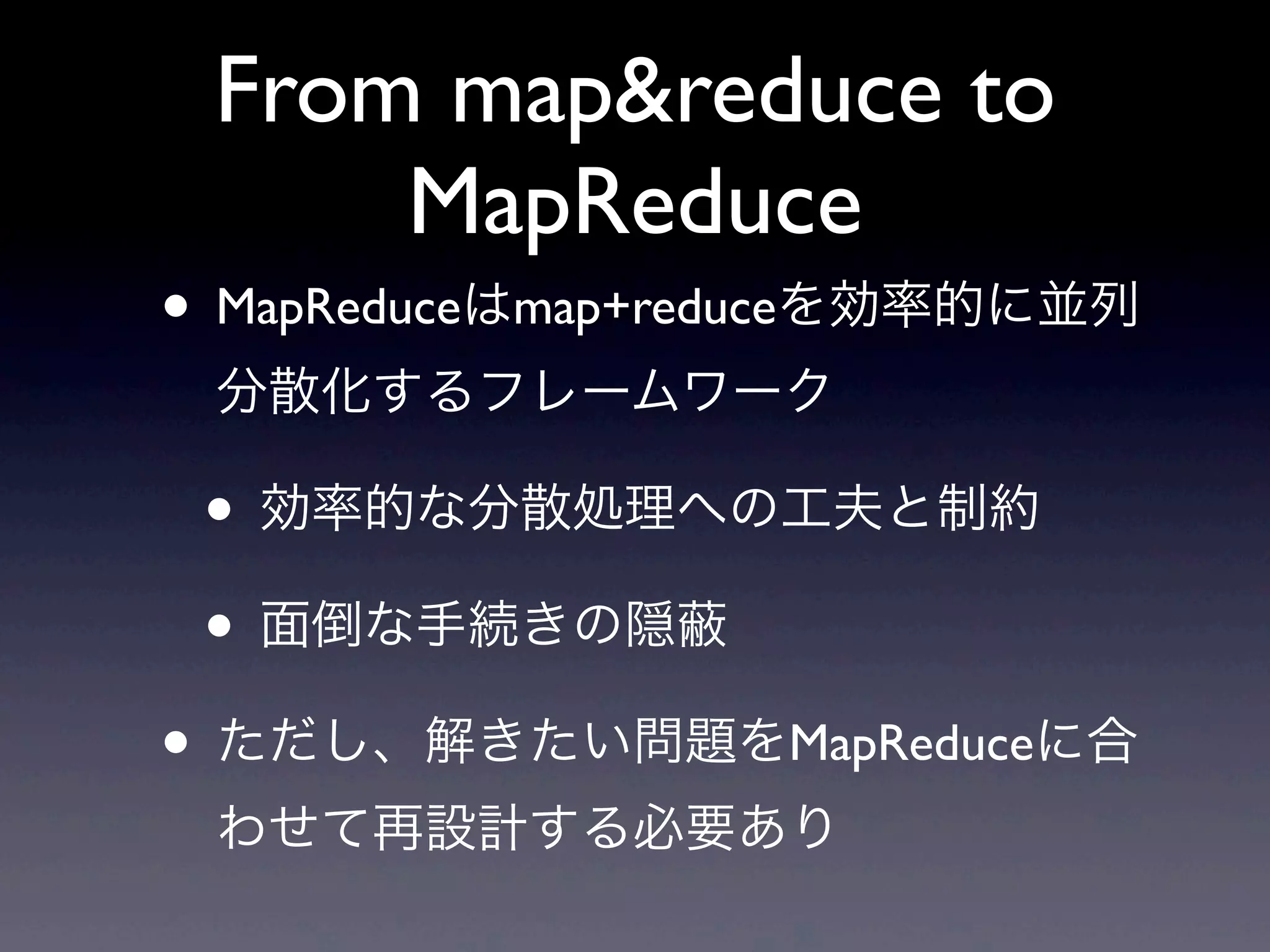 From map&reduce to
     MapReduce
• MapReduceはmap+reduceを効率的に並列
 分散化するフレームワーク

 • 効率的な分散処理への工夫と制約
 • 面倒な手続きの隠
• ただし、解きたい問題をMapReduceに合
 わせて再設計する必要あり
 