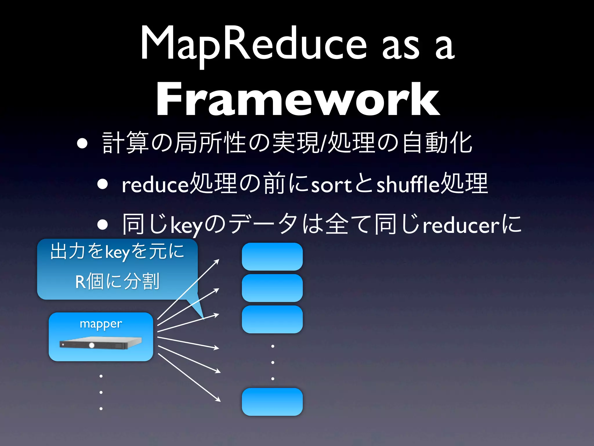 MapReduce as a
          Framework
 • 計算の局所性の実現/処理の自動化
  • reduce処理の前にsortとshufﬂe処理
  • 同じkeyのデータは全て同じreducerに
出力をkeyを元に
 R個に分割

 mapper
               .
               .
   .           .
   .
   .
 