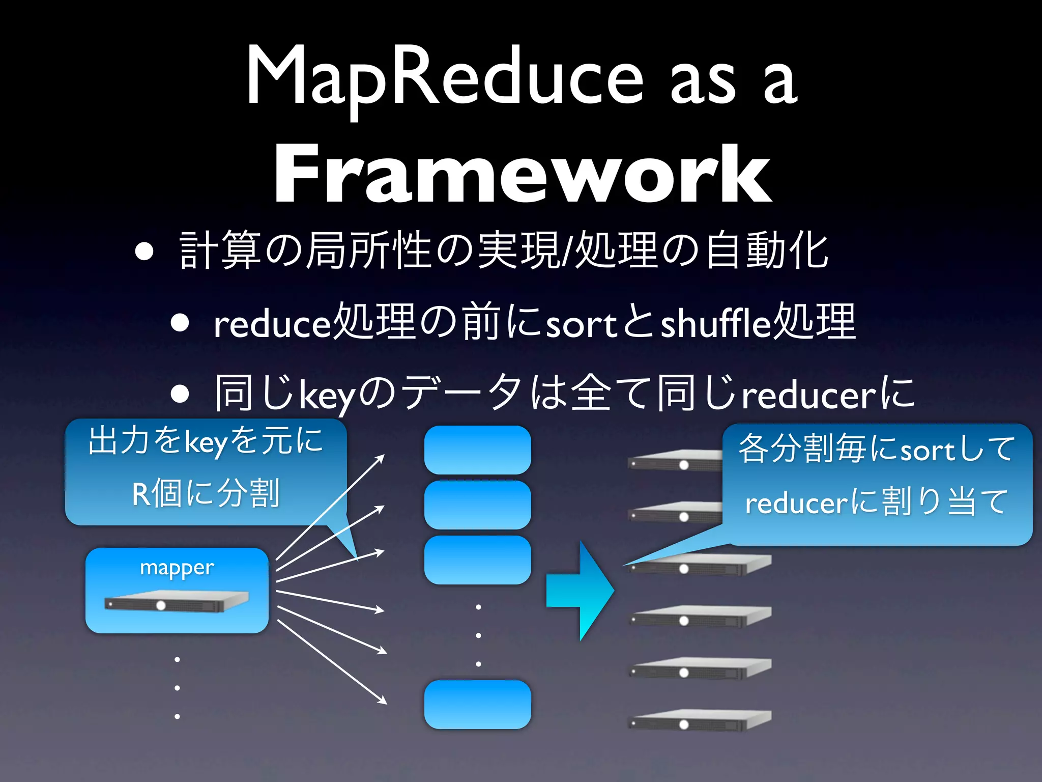 MapReduce as a
          Framework
 • 計算の局所性の実現/処理の自動化
  • reduce処理の前にsortとshufﬂe処理
  • 同じkeyのデータは全て同じreducerに
出力をkeyを元に             各分割毎にsortして
 R個に分割                reducerに割り当て
 mapper
               .
               .
   .           .
   .
   .
 
