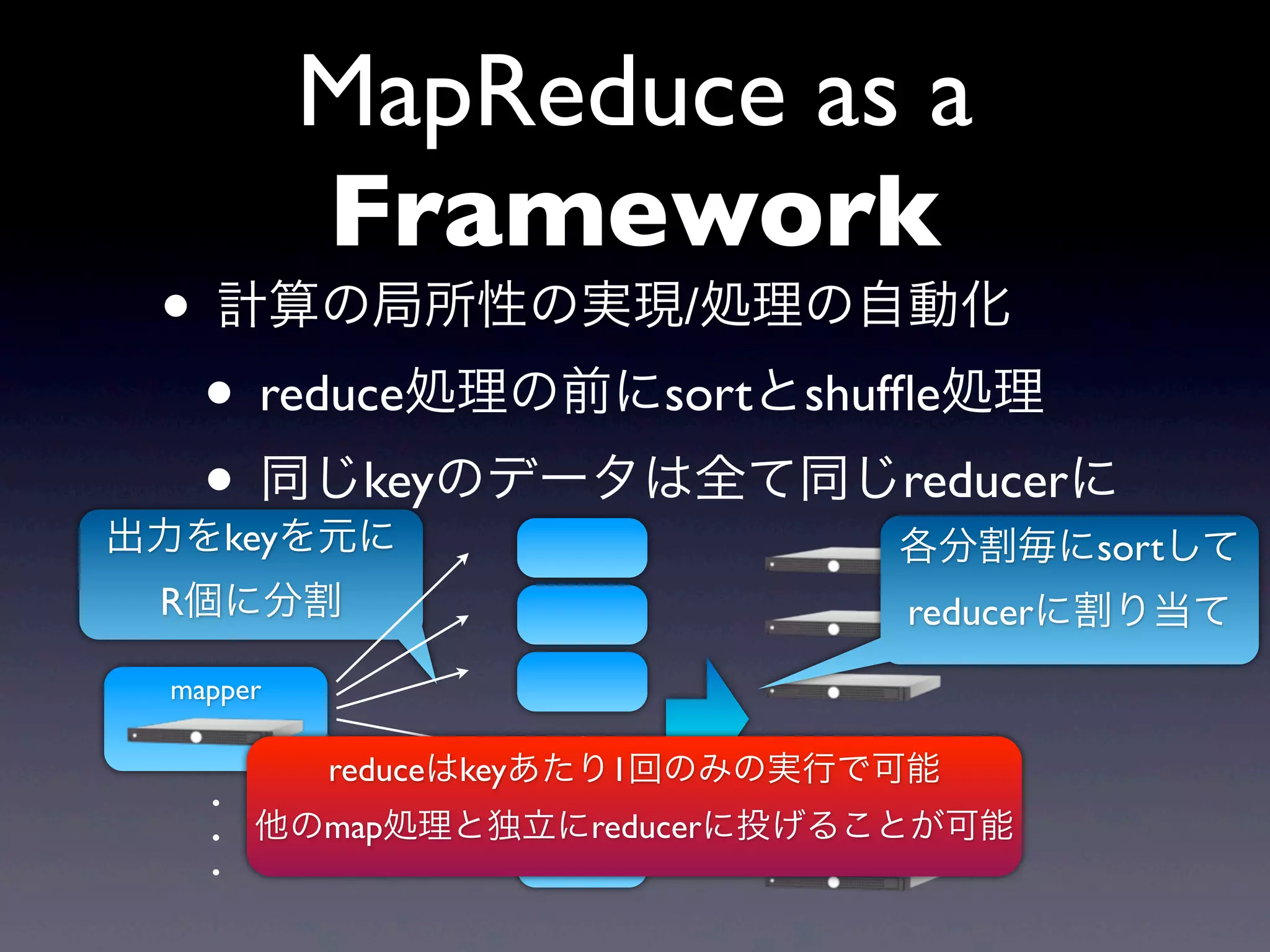 MapReduce as a
          Framework
 • 計算の局所性の実現/処理の自動化
  • reduce処理の前にsortとshufﬂe処理
  • 同じkeyのデータは全て同じreducerに
出力をkeyを元に                      各分割毎にsortして
 R個に分割                         reducerに割り当て
 mapper
                      .
          reduceはkeyあたり1回のみの実行で可能
                      .
   .                  .
   .   他のmap処理と独立にreducerに投げることが可能
   .
 