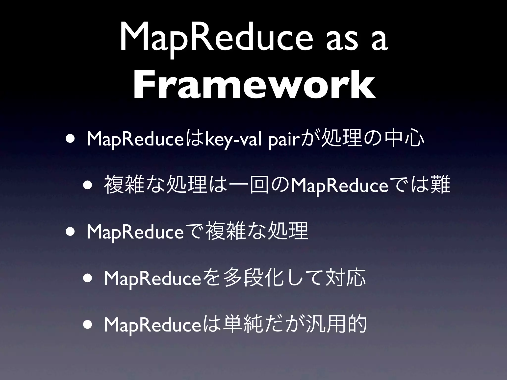 MapReduce as a
    Framework
• MapReduceはkey-val pairが処理の中心
 • 複雑な処理は一回のMapReduceでは難
• MapReduceで複雑な処理
 • MapReduceを多段化して対応
 • MapReduceは単純だが汎用的
 