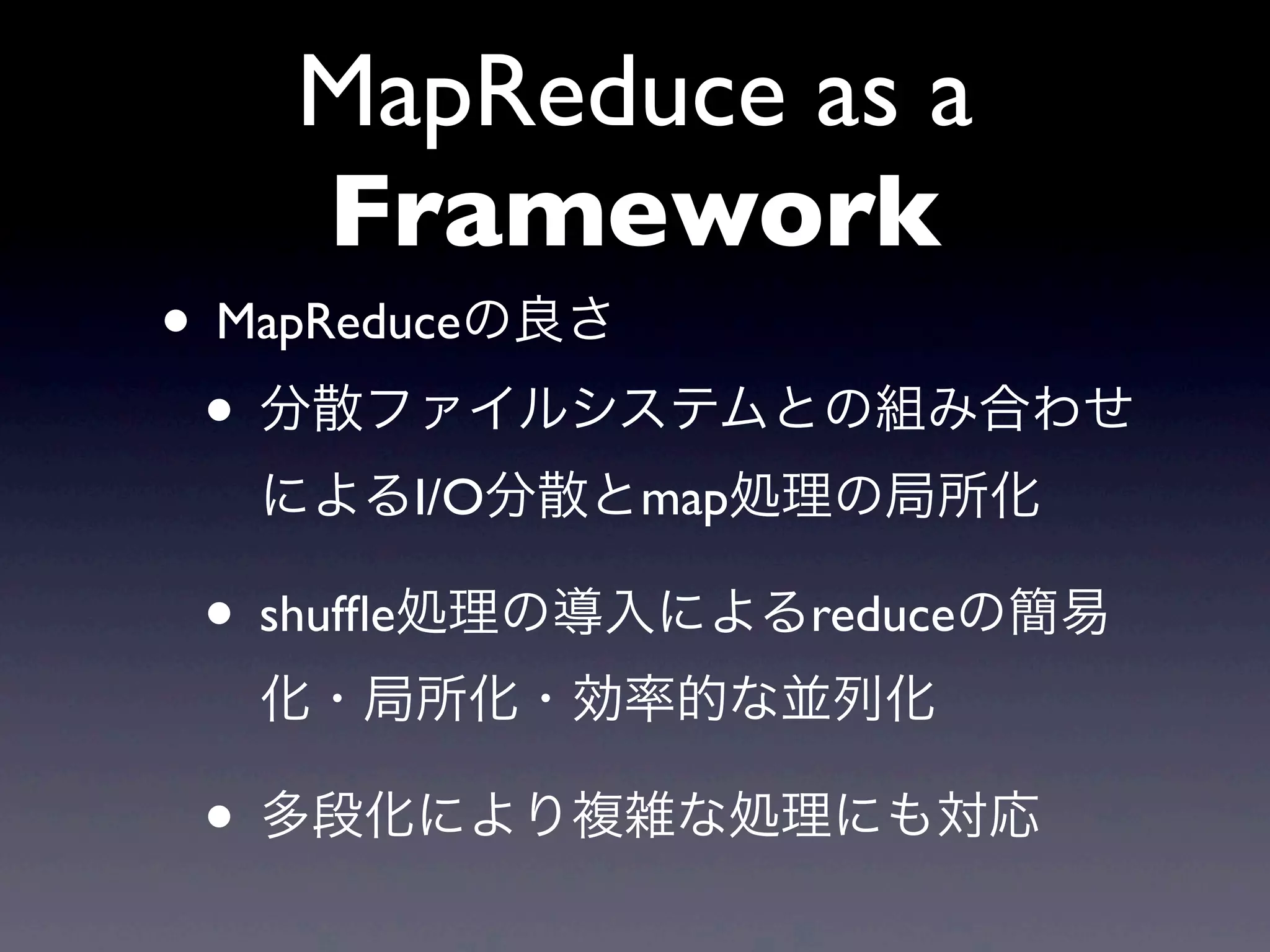 MapReduce as a
  Framework
• MapReduceの良さ
 • 分散ファイルシステムとの組み合わせ
  によるI/O分散とmap処理の局所化

• shufﬂe処理の導入によるreduceの簡易
  化・局所化・効率的な並列化

• 多段化により複雑な処理にも対応
 