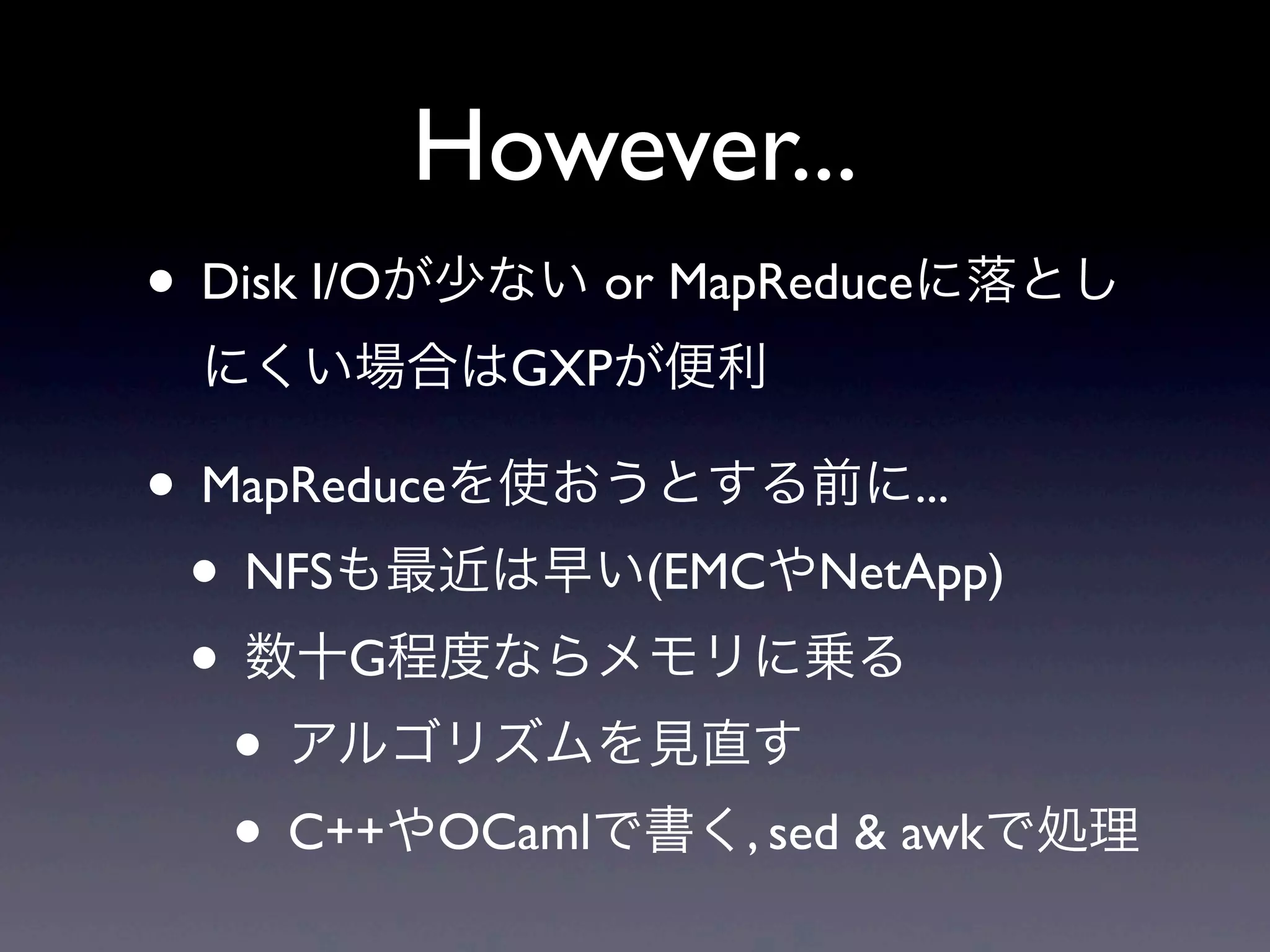 However...
• Disk I/Oが少ない or MapReduceに落とし
 にくい場合はGXPが便利

• MapReduceを使おうとする前に...
 • NFSも最近は早い(EMCやNetApp)
 • 数十G程度ならメモリに乗る
   • アルゴリズムを見直す
   • C++やOCamlで書く, sed & awkで処理
 