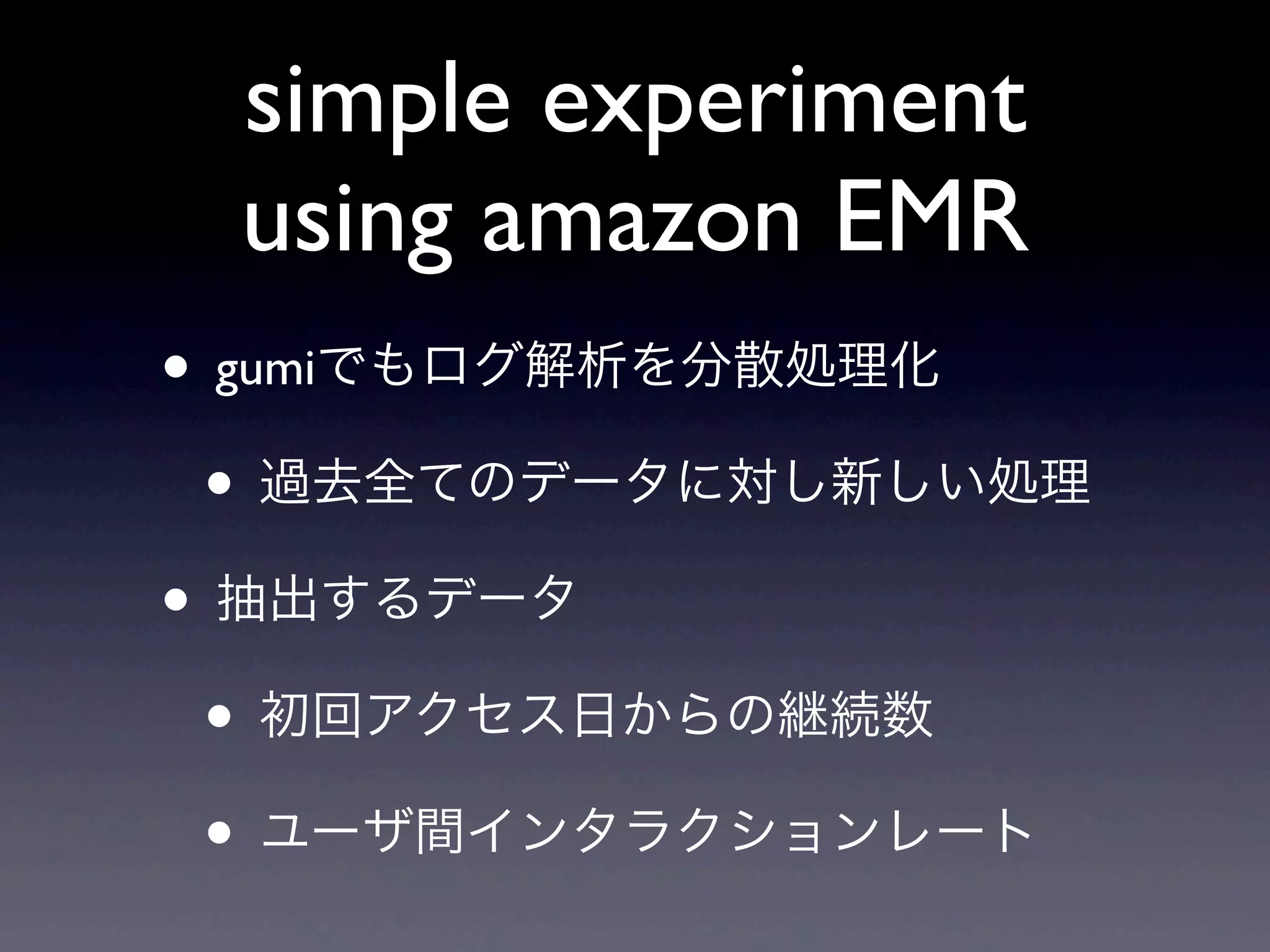 simple experiment
 using amazon EMR
• gumiでもログ解析を分散処理化
 • 過去全てのデータに対し新しい処理
• 抽出するデータ
 • 初回アクセス日からの継続数
 • ユーザ間インタラクションレート
 