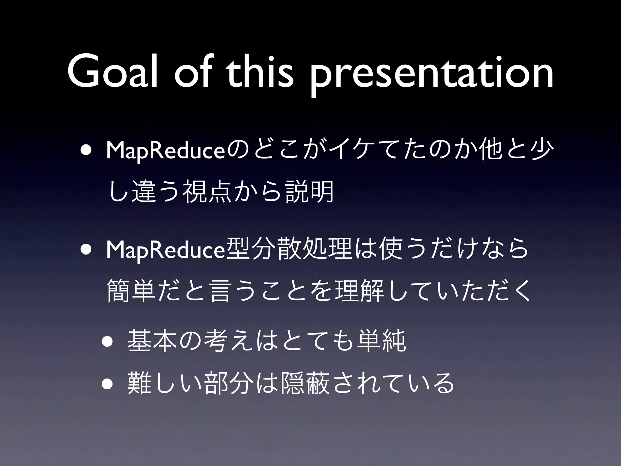 Goal of this presentation
• MapReduceのどこがイケてたのか他と少
  し違う視点から説明

• MapReduce型分散処理は使うだけなら
  簡単だと言うことを理解していただく

 • 基本の考えはとても単純
 • 難しい部分は隠 されている
 