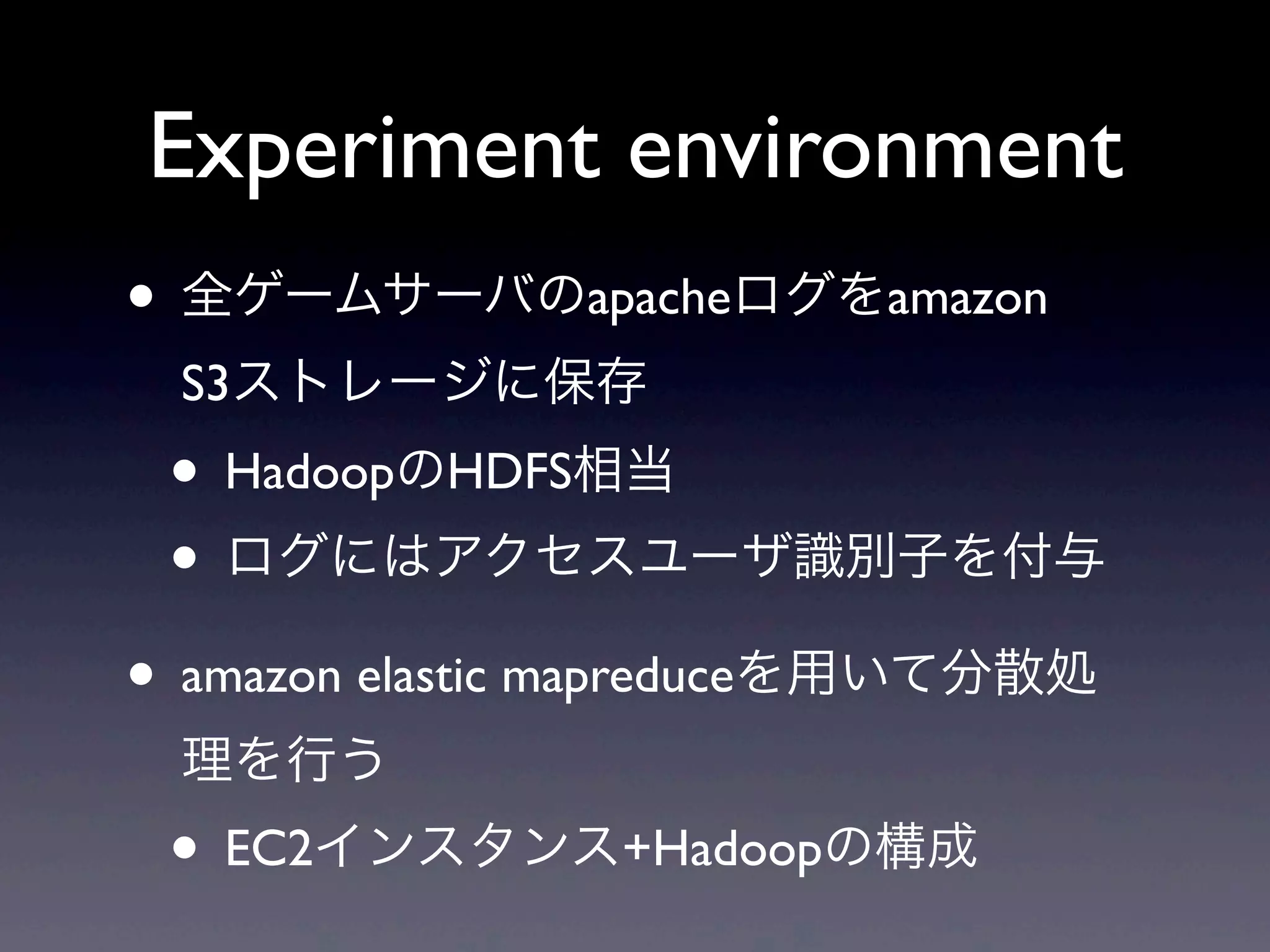 Experiment environment
• 全ゲームサーバのapacheログをamazon
 S3ストレージに保存
 • HadoopのHDFS相当
 • ログにはアクセスユーザ識別子を付与
• amazon elastic mapreduceを用いて分散処
 理を行う
 • EC2インスタンス+Hadoopの構成
 