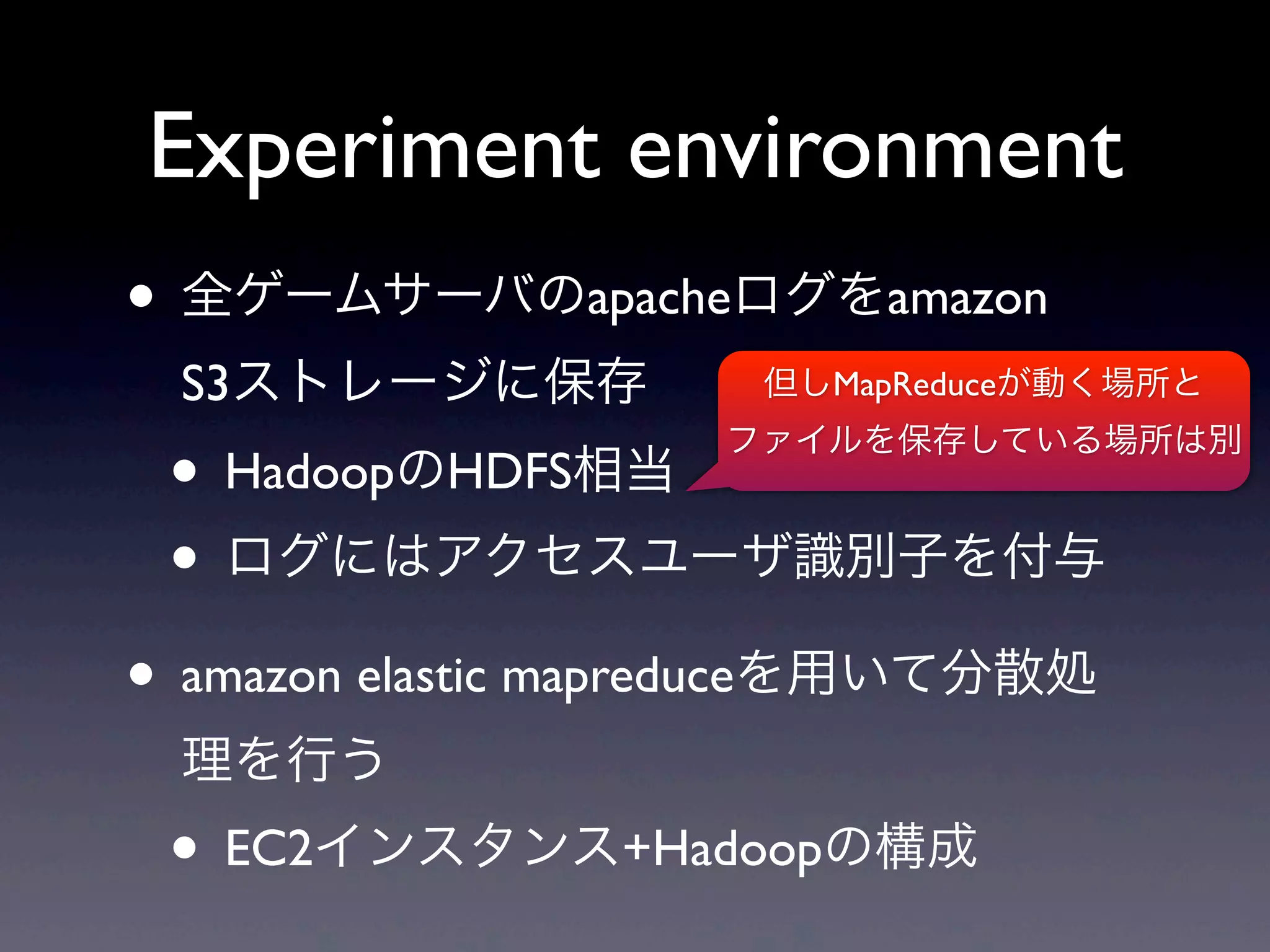 Experiment environment
• 全ゲームサーバのapacheログをamazon
 S3ストレージに保存          但しMapReduceが動く場所と


 • HadoopのHDFS相当
                    ファイルを保存している場所は別


 • ログにはアクセスユーザ識別子を付与
• amazon elastic mapreduceを用いて分散処
 理を行う
 • EC2インスタンス+Hadoopの構成
 