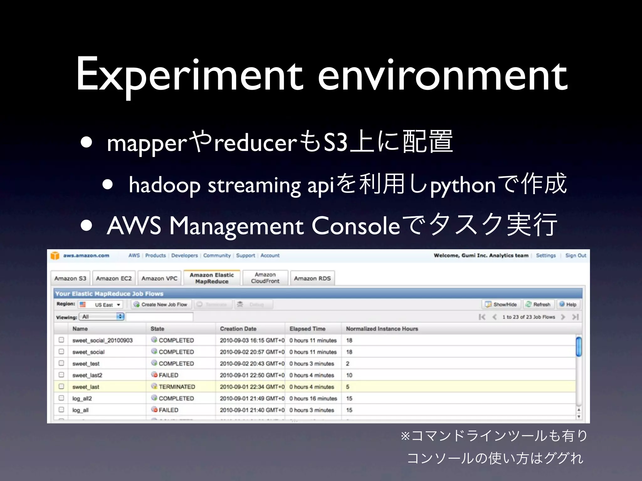 Experiment environment
• mapperやreducerもS3上に配置
 •   hadoop streaming apiを利用しpythonで作成

• AWS Management Consoleでタスク実行



                         ※コマンドラインツールも有り
                         コンソールの使い方はググれ
 