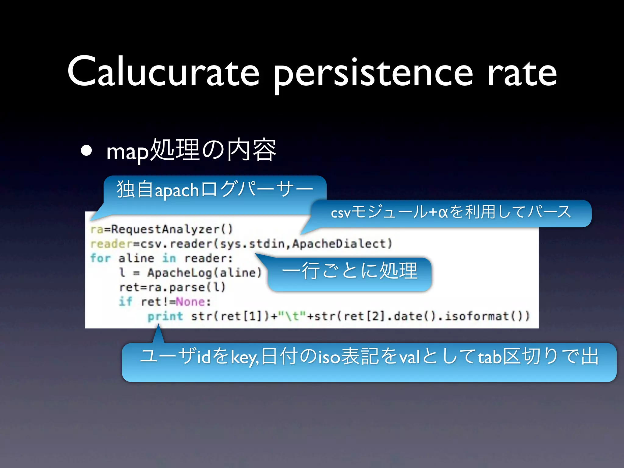 Calucurate persistence rate
• map処理の内容
  独自apachログパーサー
                  csvモジュール+αを利用してパース


             一行ごとに処理



   ユーザidをkey,日付のiso表記をvalとしてtab区切りで出
 