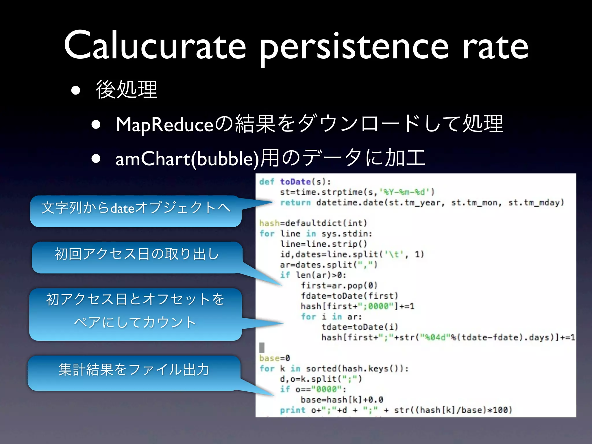 Calucurate persistence rate
  •   後処理
      •   MapReduceの結果をダウンロードして処理
      •   amChart(bubble)用のデータに加工

文字列からdateオブジェクトへ


 初回アクセス日の取り出し


初アクセス日とオフセットを
  ペアにしてカウント


 集計結果をファイル出力
 