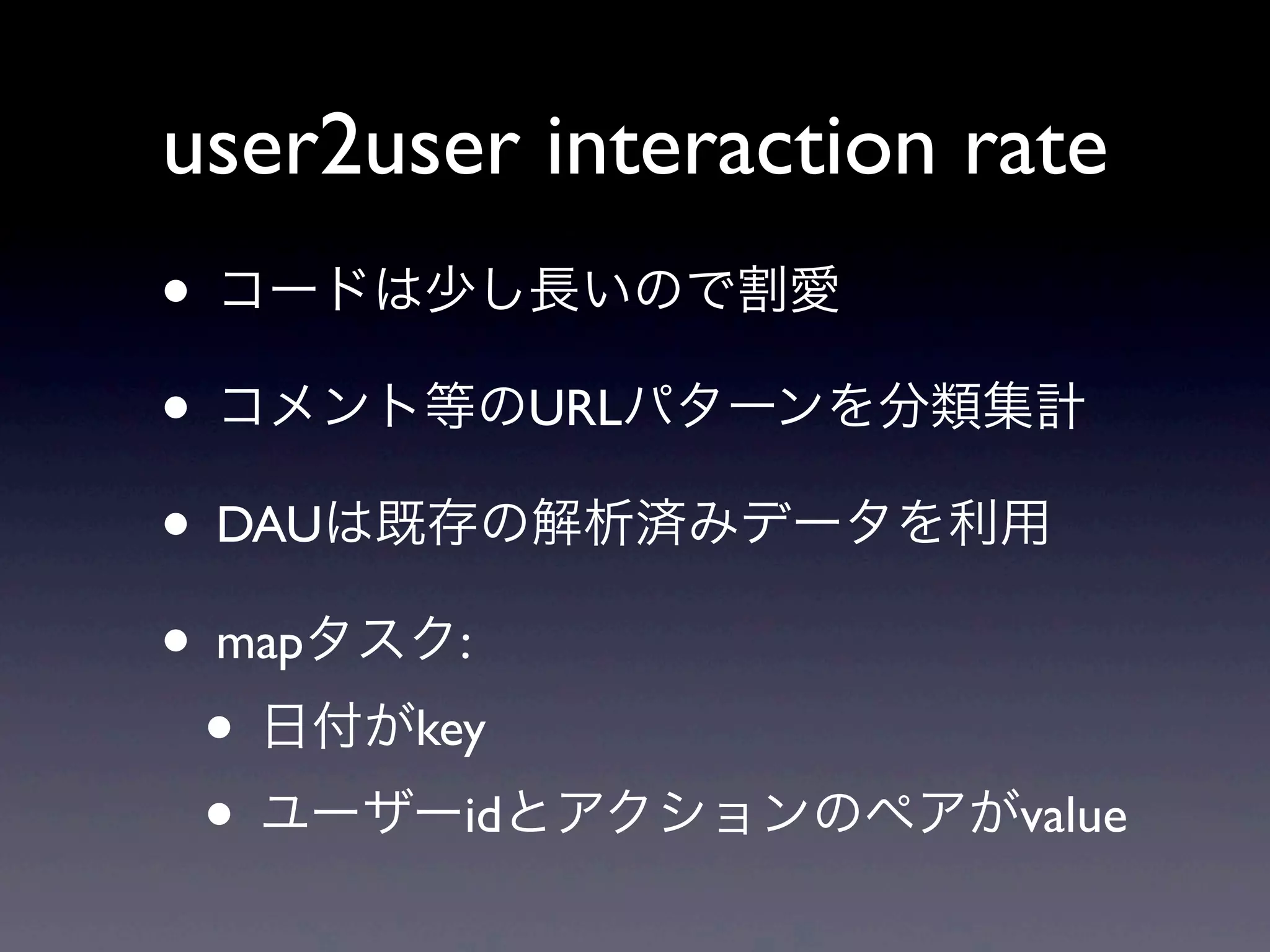 user2user interaction rate
• コードは少し長いので割愛
• コメント等のURLパターンを分類集計
• DAUは既存の解析済みデータを利用
• mapタスク:
 • 日付がkey
 • ユーザーidとアクションのペアがvalue
 