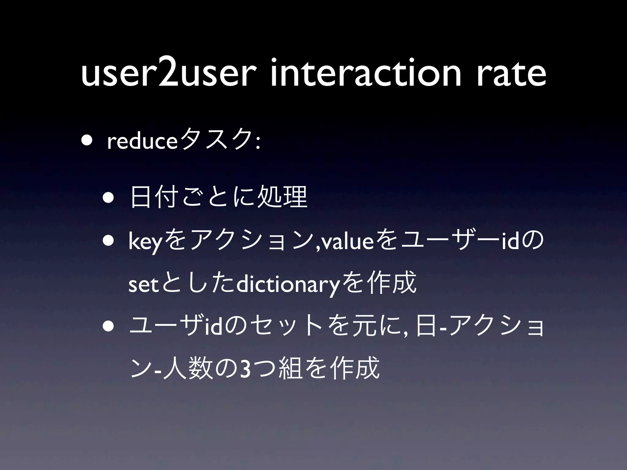 user2user interaction rate
• reduceタスク:
 • 日付ごとに処理
 • keyをアクション,valueをユーザーidの
  setとしたdictionaryを作成
 • ユーザidのセットを元に, 日-アクショ
  ン-人数の3つ組を作成
 
