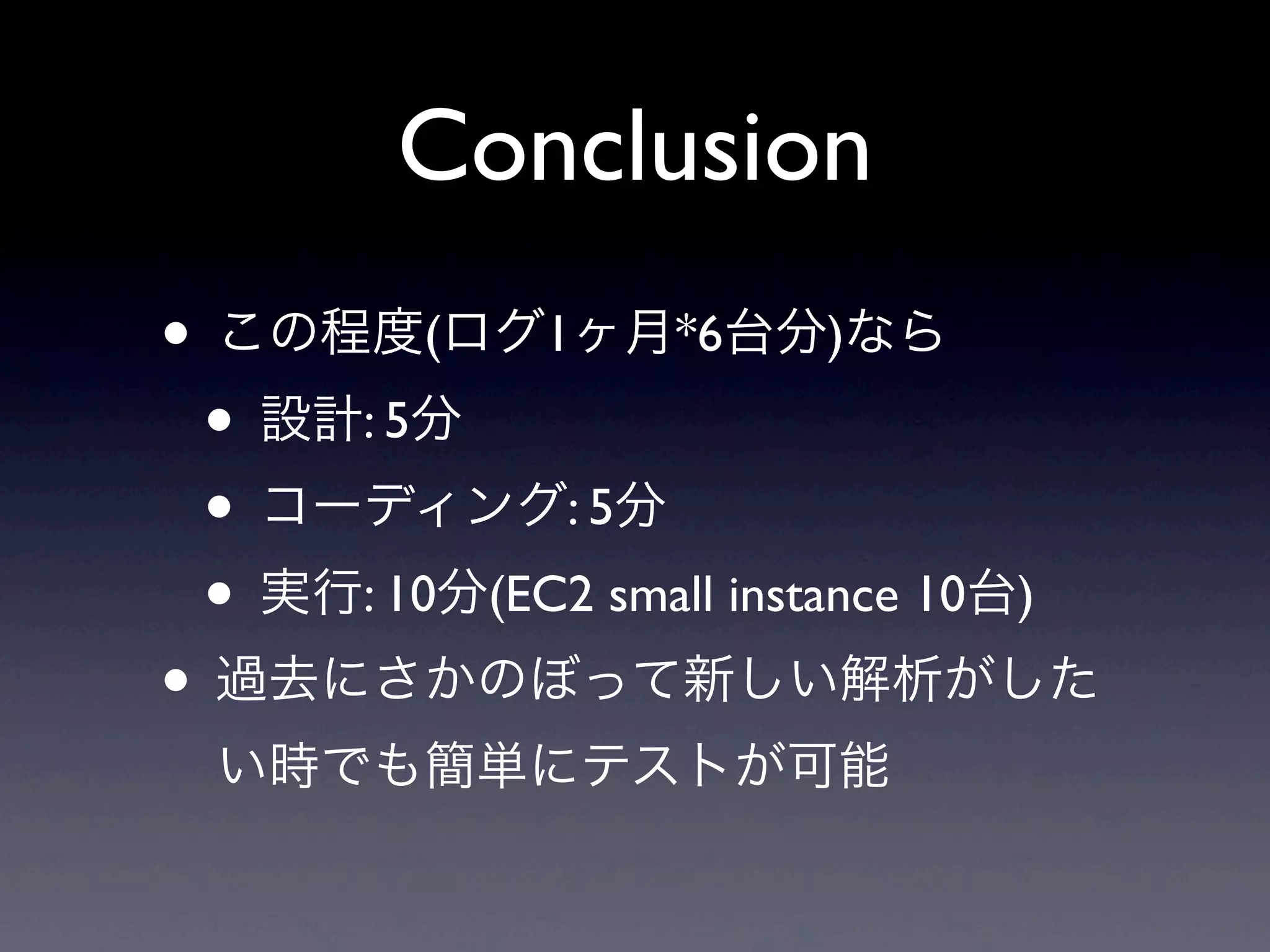Conclusion
• この程度(ログ1ヶ月*6台分)なら
 • 設計: 5分
 • コーディング: 5分
 • 実行: 10分(EC2 small instance 10台)
• 過去にさかのぼって新しい解析がした
  い時でも簡単にテストが可能
 
