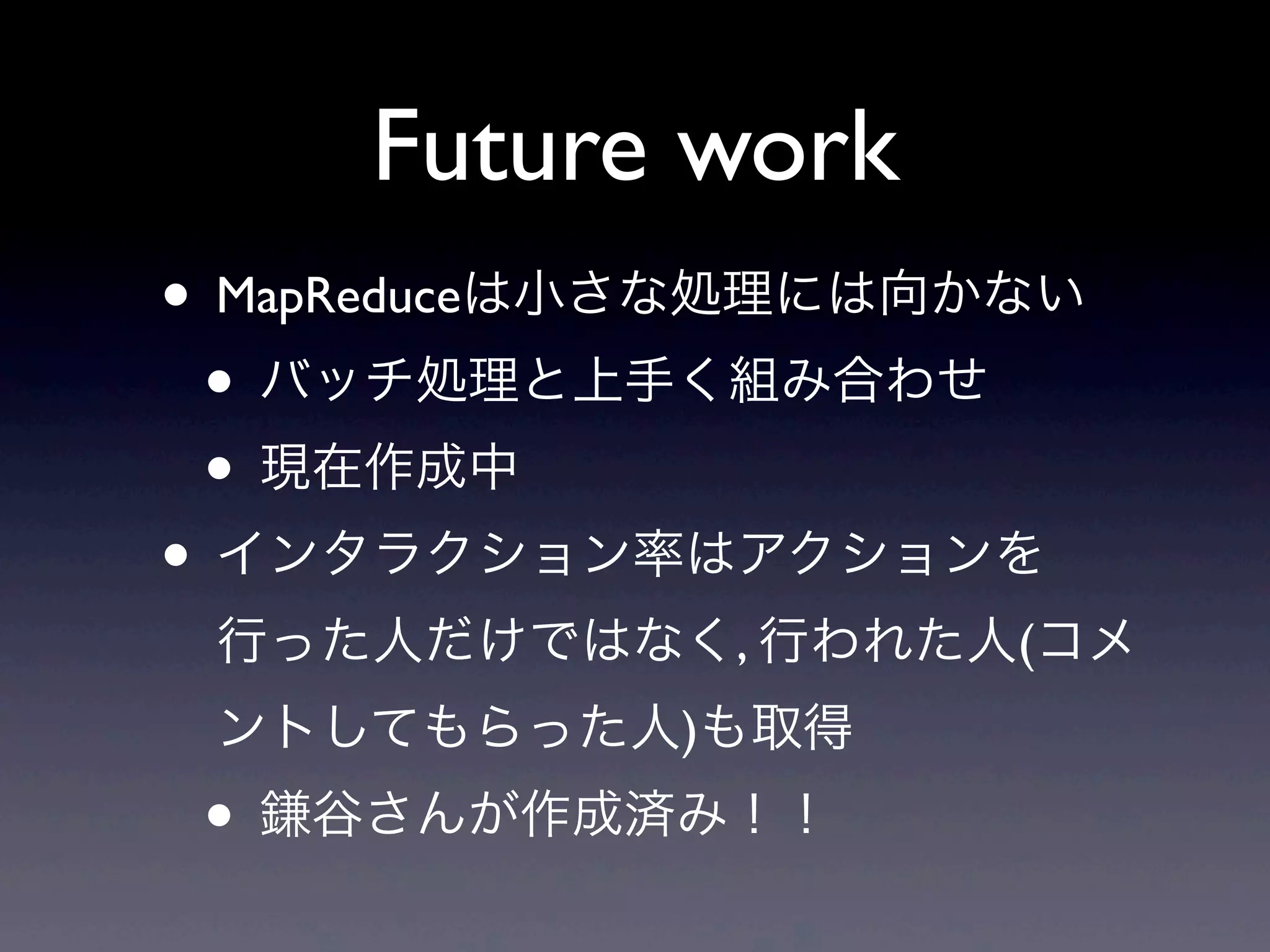 Future work
• MapReduceは小さな処理には向かない
 • バッチ処理と上手く組み合わせ
 • 現在作成中
• インタラクション率はアクションを
 行った人だけではなく, 行われた人(コメ
 ントしてもらった人)も取得
 • 鎌谷さんが作成済み！！
 