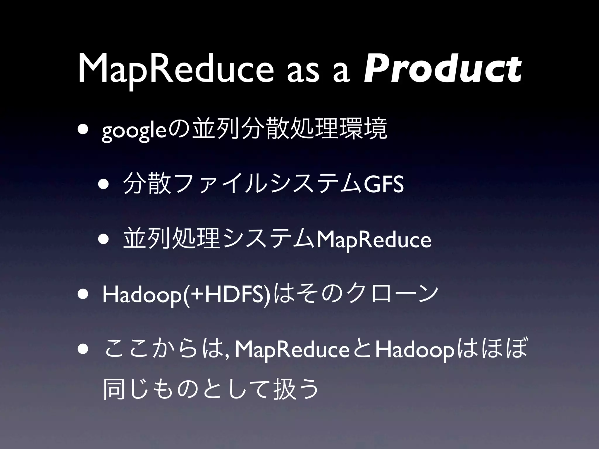MapReduce as a Product
• googleの並列分散処理環境
 • 分散ファイルシステムGFS
 • 並列処理システムMapReduce
• Hadoop(+HDFS)はそのクローン
• ここからは, MapReduceとHadoopはほぼ
 同じものとして扱う
 
