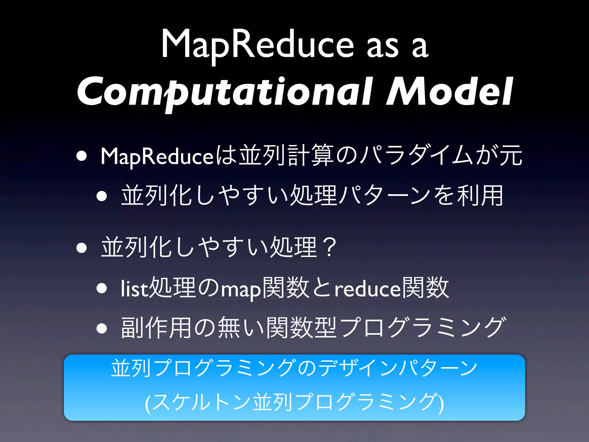 MapReduce as a
Computational Model
• MapReduceは並列計算のパラダイムが元
 • 並列化しやすい処理パターンを利用
• 並列化しやすい処理？
 • list処理のmap関数とreduce関数
 • 副作用の無い関数型プログラミング
 並列プログラミングのデザインパターン
   (スケルトン並列プログラミング)
 