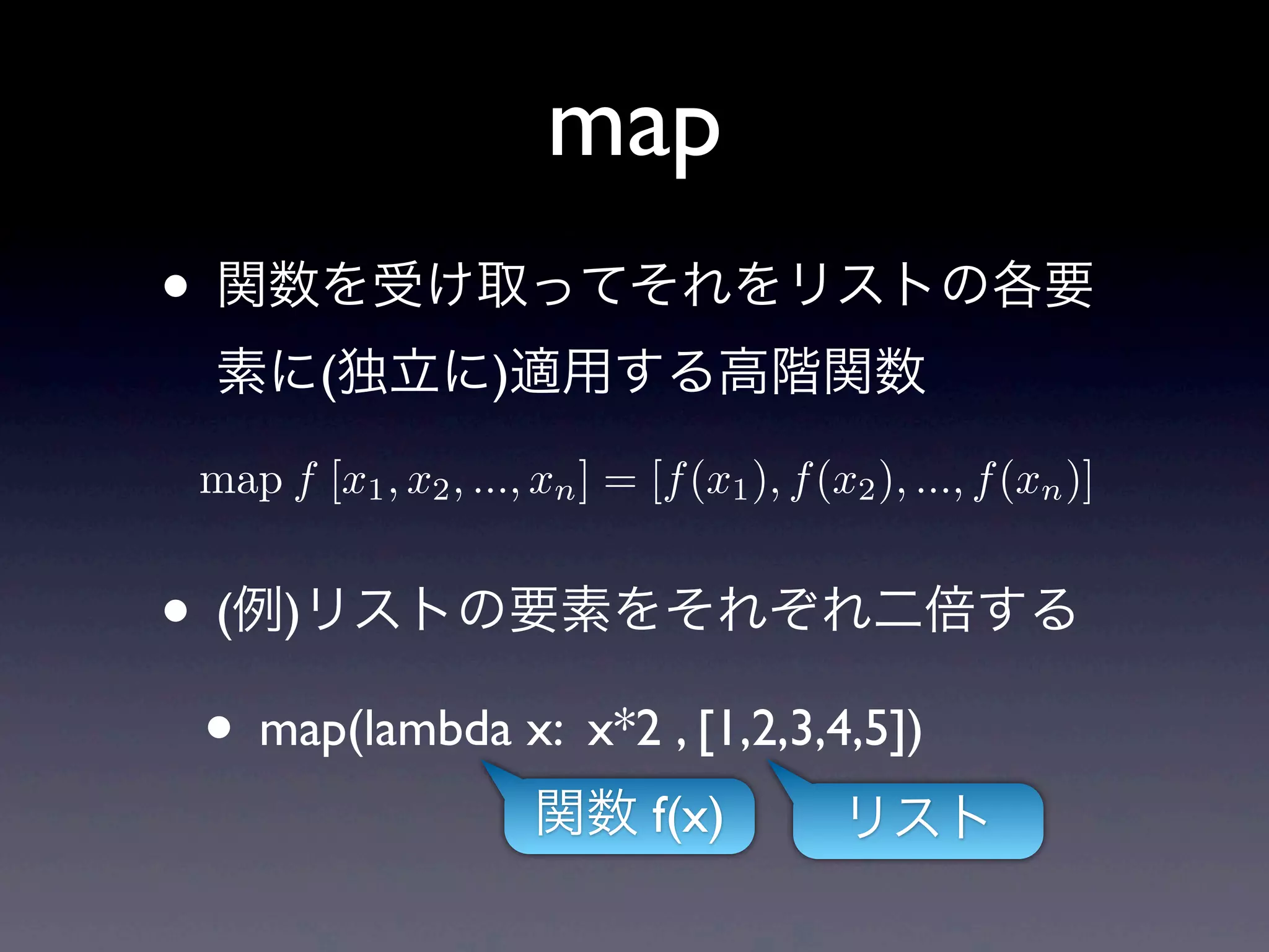 map
• 関数を受け取ってそれをリストの各要
  素に(独立に)適用する高階関数
 map f [x1 , x2 , ..., xn ] = [f (x1 ), f (x2 ), ..., f (xn )]


• (例)リストの要素をそれぞれ二倍する
 • map(lambda x: x*2 , [1,2,3,4,5])
                       関数 f(x)              リスト
 