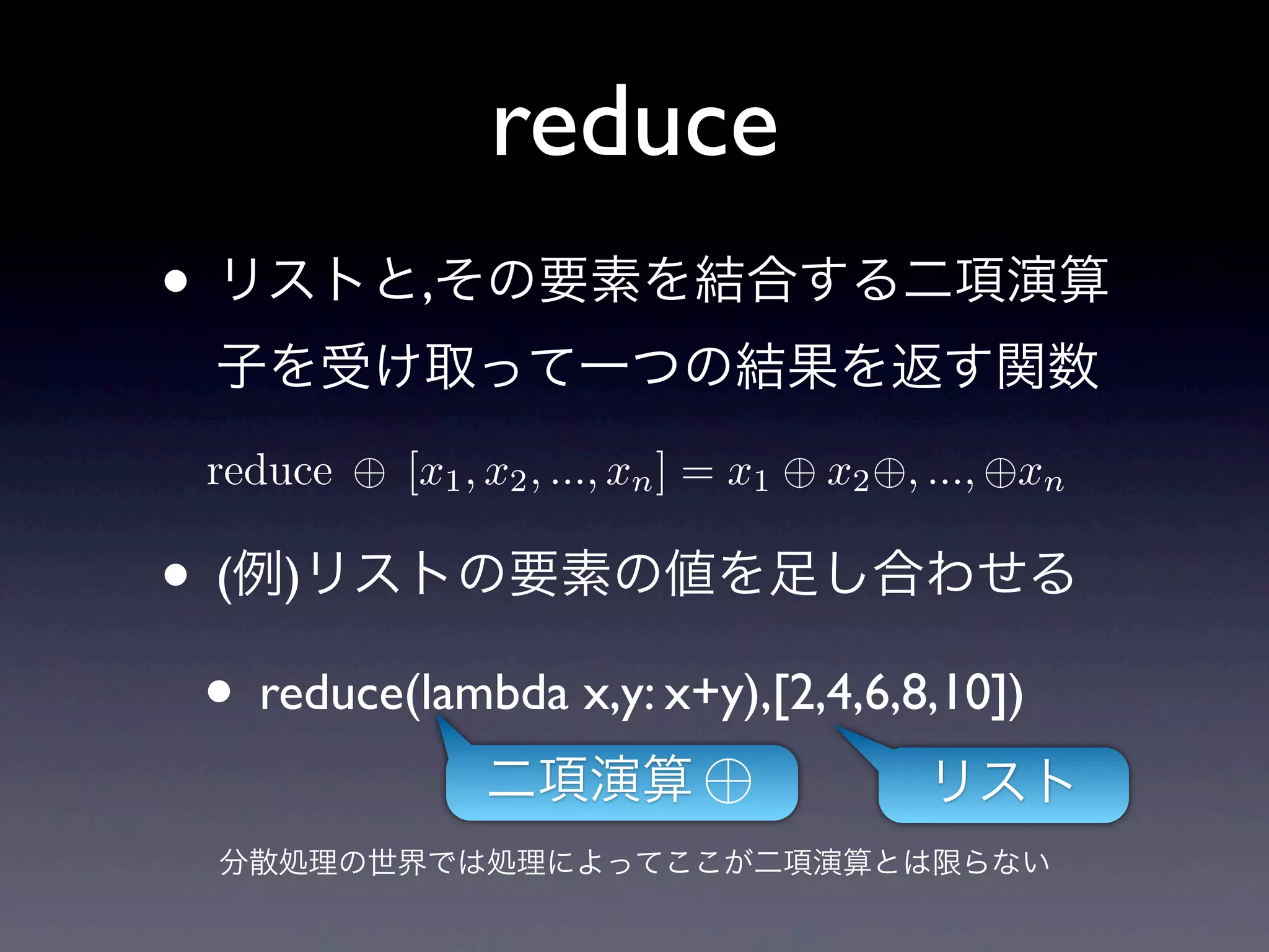 reduce
• リストと,その要素を結合する二項演算
  子を受け取って一つの結果を返す関数
  reduce   [x1 , x2 , ..., xn ] = x1   x2 , ..., xn

• (例)リストの要素の値を足し合わせる
 • reduce(lambda x,y: x+y),[2,4,6,8,10])
                二項演算                        リスト
  分散処理の世界では処理によってここが二項演算とは限らない
 
