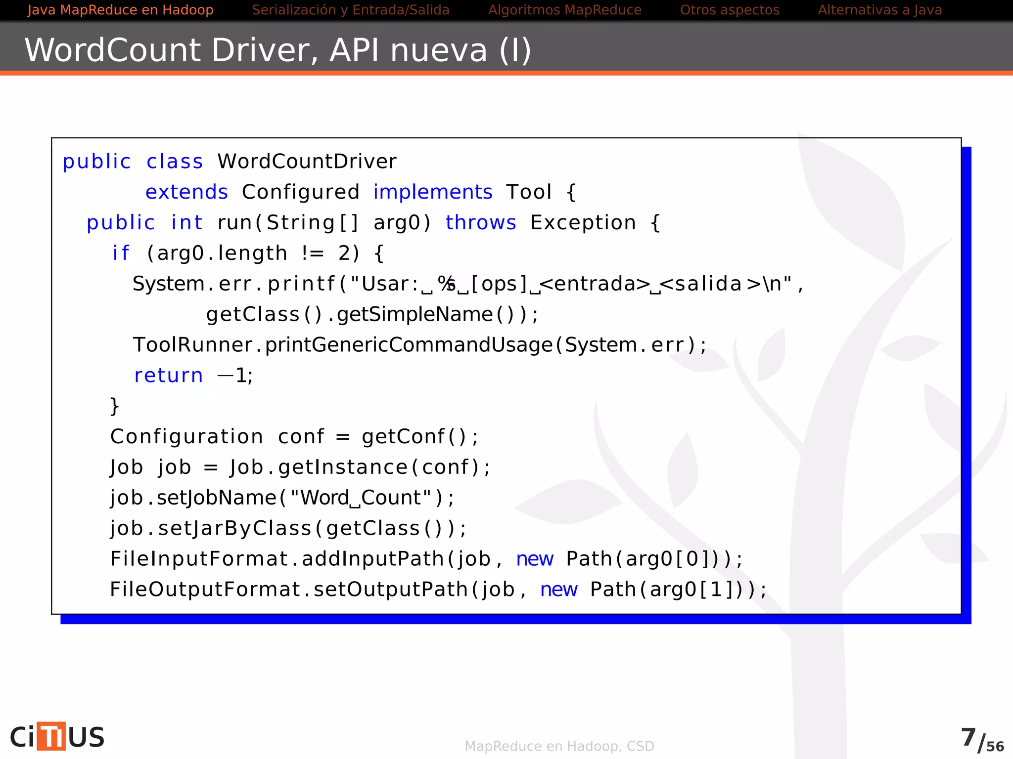 Java MapReduce en Hadoop Serialización y Entrada/Salida Tareas MapReduce Otros aspectos Alternativas a Java 
WordCount Driver (I) 
public class WordCountDriver 
extends Configured implements Tool { 
public int run( String [ ] arg0) throws Exception { 
i f (arg0 . length != 2) { 
System. err . pr int f ( Usar : %s [ops] entrada salidan , 
getClass ( ) .getSimpleName( ) ) ; 
ToolRunner .printGenericCommandUsage(System. err ) ; 
return 1; 
} 
Configuration conf = getConf ( ) ; 
Job job = Job . getInstance ( conf ) ; 
job . setJobName( Word Count ) ; 
job . setJarByClass ( getClass ( ) ) ; 
FileInputFormat . addInputPath( job , new Path(arg0[0] ) ) ; 
FileOutputFormat . setOutputPath( job , new Path(arg0[1] ) ) ; 
MapReduce en Hadoop, CSD 7/58 
 
