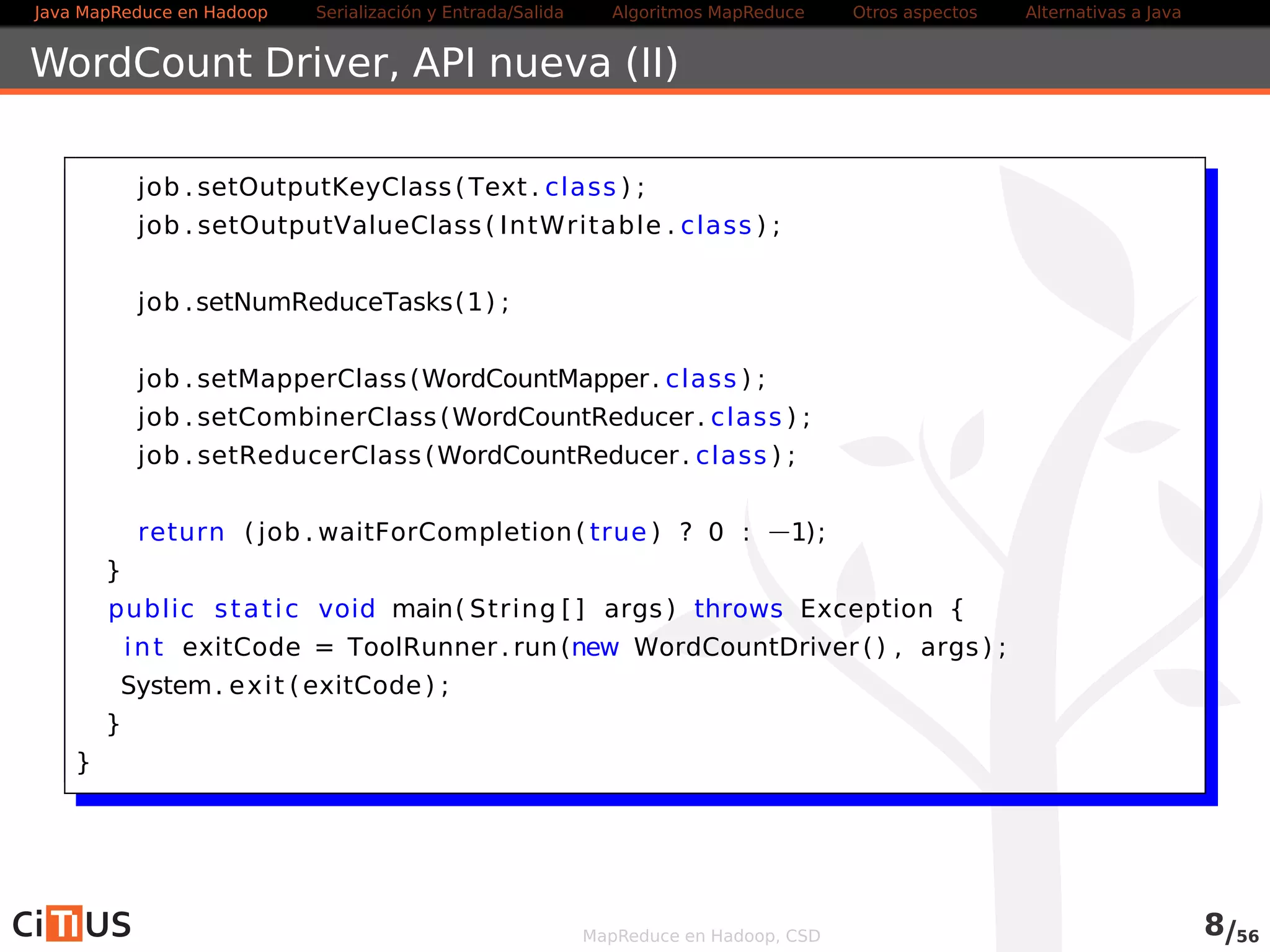 Java MapReduce en Hadoop Serialización y Entrada/Salida Tareas MapReduce Otros aspectos Alternativas a Java 
WordCount Driver (II) 
job . setOutputKeyClass (Text . class ) ; 
job . setOutputValueClass ( IntWritable . class ) ; 
job .setNumReduceTasks(4) ; 
job . setMapperClass (WordCountMapper . class ) ; 
job . setCombinerClass (WordCountReducer . class ) ; 
job . setReducerClass (WordCountReducer . class ) ; 
return ( job .waitForCompletion( true ) ? 0 : 1); 
} 
public stat ic void main( String [ ] args ) throws Exception { 
int exitCode = ToolRunner . run(new WordCountDriver ( ) , args ) ; 
System. exi t (exitCode) ; 
} 
} 
MapReduce en Hadoop, CSD 8/58 
 