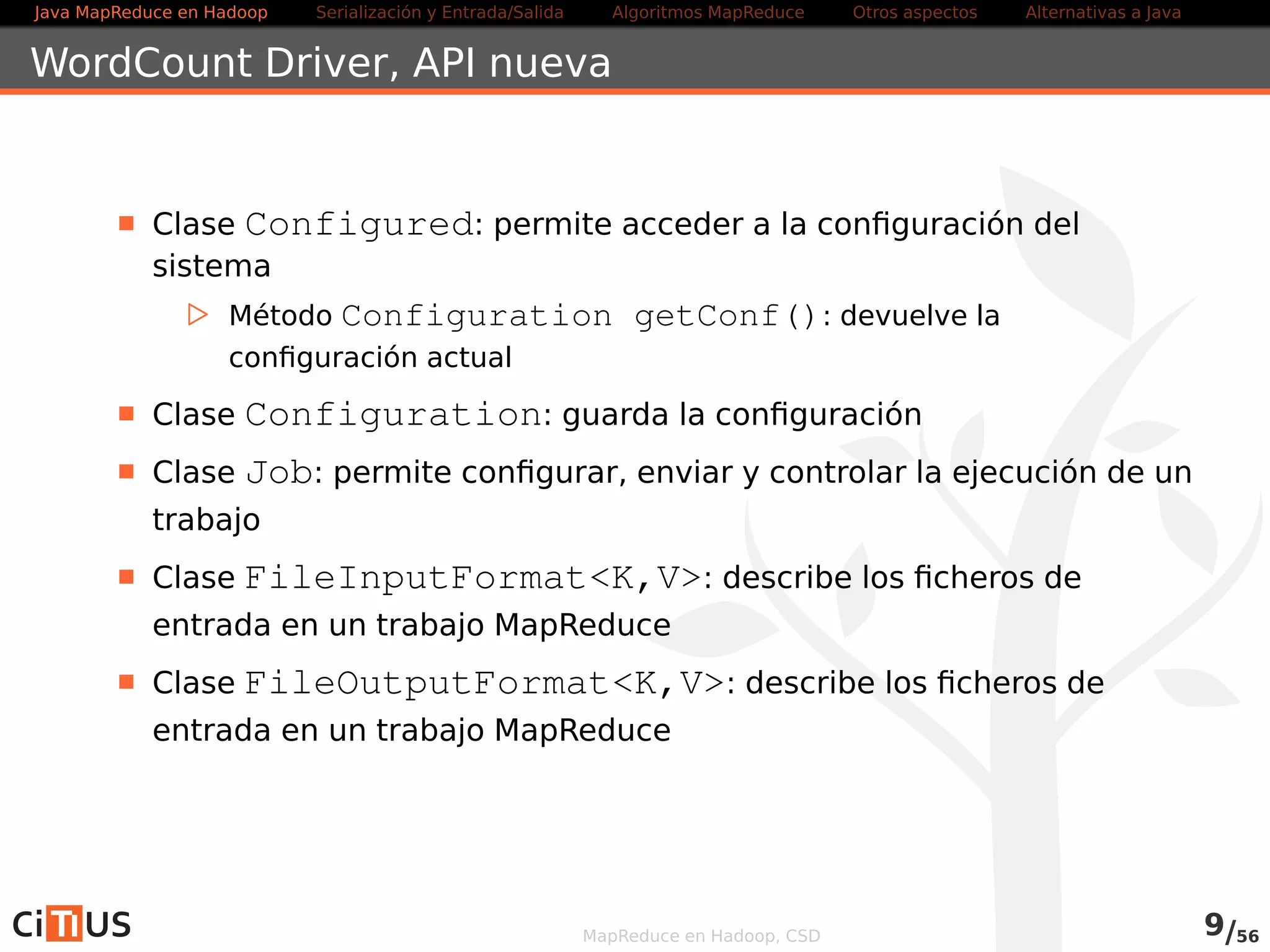Java MapReduce en Hadoop Serialización y Entrada/Salida Tareas MapReduce Otros aspectos Alternativas a Java 
WordCount Driver 
Clase Configured: permite acceder a la configuración del 
sistema 
. Método Configuration getConf(): devuelve la 
configuración actual 
Clase Configuration: proporciona acceso a la configuración 
Clase Job: permite configurar, enviar y controlar la ejecución de un 
trabajo 
Clase FileInputFormatK,V: describe los ficheros de 
entrada en un trabajo MapReduce 
Clase FileOutputFormatK,V: describe los ficheros de 
entrada en un trabajo MapReduce 
MapReduce en Hadoop, CSD 9/58 
 