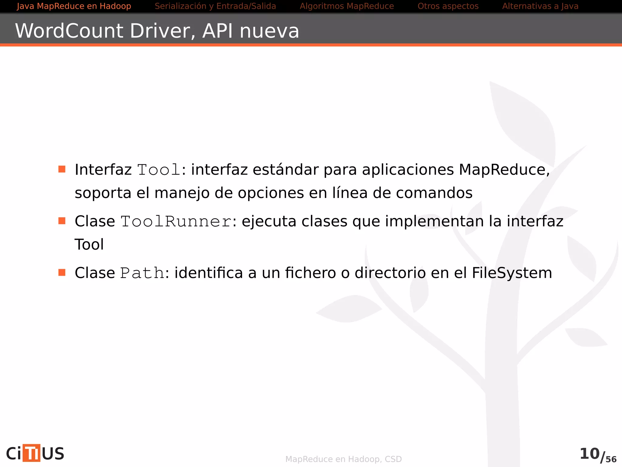 Java MapReduce en Hadoop Serialización y Entrada/Salida Tareas MapReduce Otros aspectos Alternativas a Java 
WordCount Driver 
Interfaz Tool: interfaz estándar para aplicaciones MapReduce, 
soporta el manejo de opciones en línea de comandos 
Clase ToolRunner: ejecuta clases que implementan la interfaz 
Tool 
Clase Path: identifica a un fichero o directorio en el FileSystem 
MapReduce en Hadoop, CSD 10/58 
 