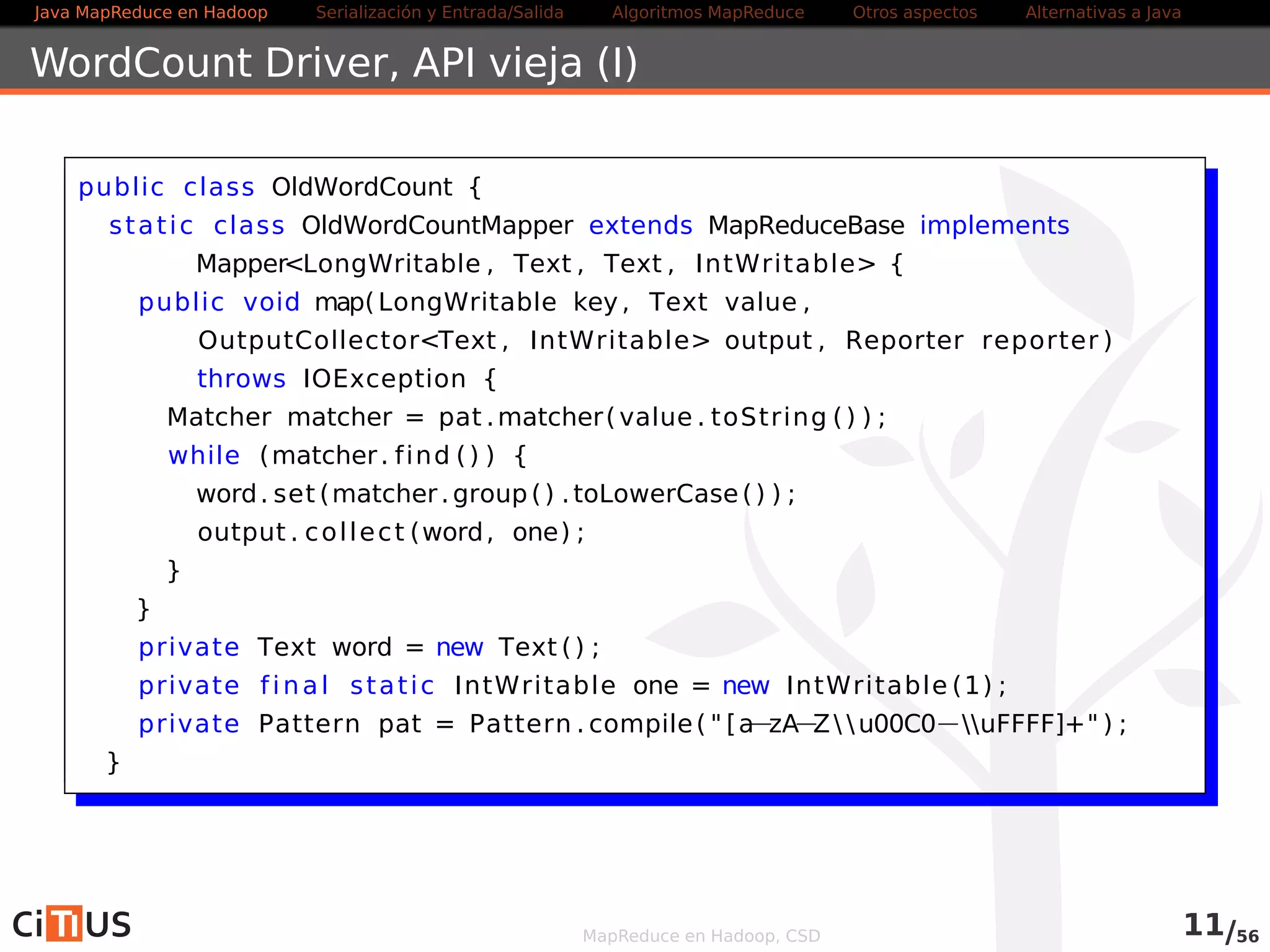 Java MapReduce en Hadoop Serialización y Entrada/Salida Tareas MapReduce Otros aspectos Alternativas a Java 
Número de Reducers 
Tener un único reducer no suele ser una buena idea 
Más reducers: más paralelismo 
Más reducers: startup más lento, más overhead de disco y red 
Difícil determinar el número óptimo 
Ver wiki.apache.org/hadoop/HowManyMapsAndReduces 
Varios reducers producen varios ficheros de salida: 
Se pueden unir con hdfs dfs -getmerge 
MapReduce en Hadoop, CSD 11/58 
 