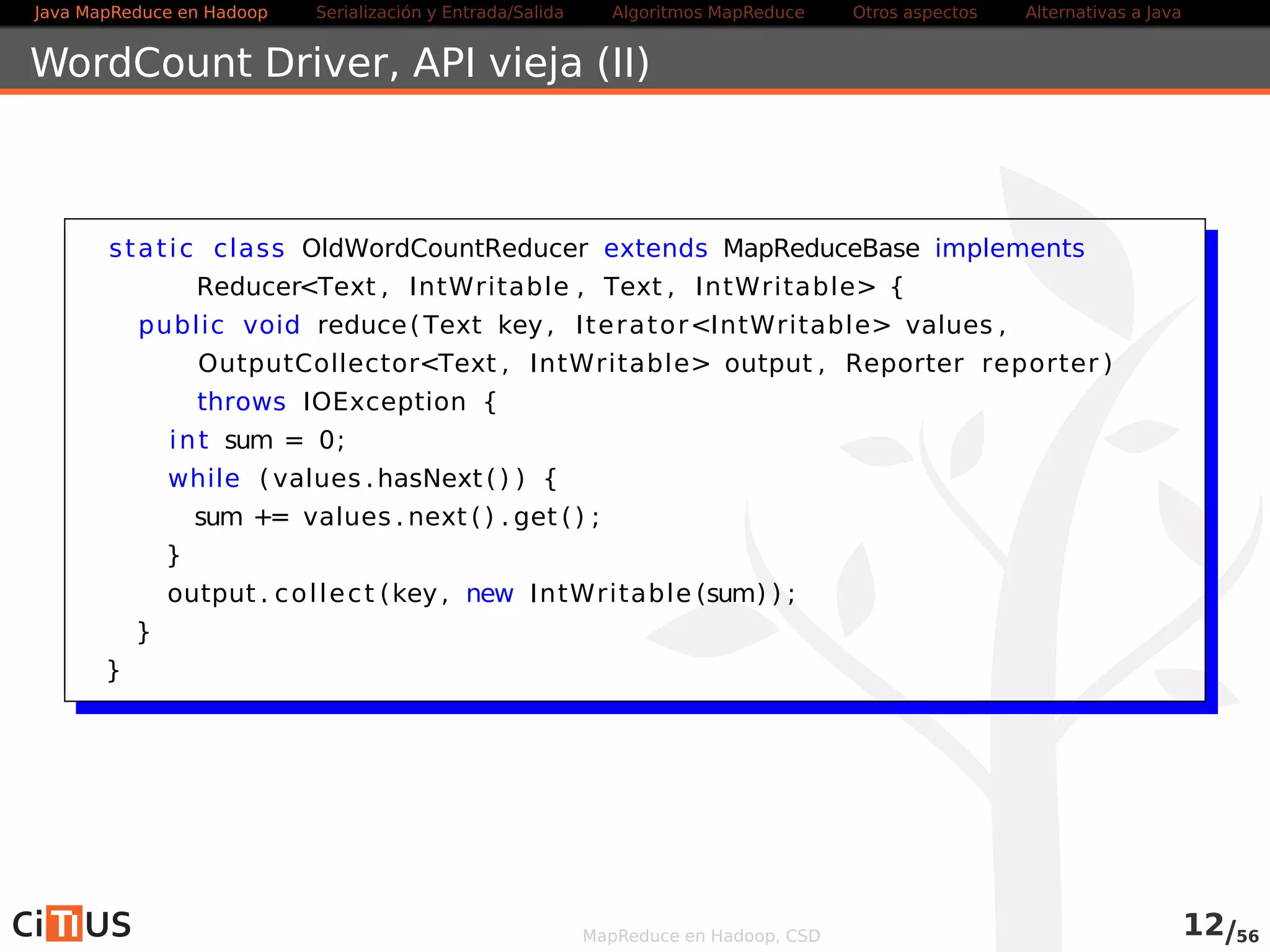Java MapReduce en Hadoop Serialización y Entrada/Salida Tareas MapReduce Otros aspectos Alternativas a Java 
Compilación y ejecución 
Preferiblemente, crear un jar con todas las clases y ejecutarlo con: 
yarn jar fichero.jar [opciones] 
Para gestionar las aplicaciones, utilizad: 
. en general, la opción application del comando yarn (yarn 
application -help para ver las opciones) 
. para trabajos MapReduce, la opción job del comando mapred 
(mapred job -help para ver las opciones) 
Más información en 
. hadoop.apache.org/docs/current/hadoop-yarn/hadoop-yarn-site/ 
YarnCommands.html 
. hadoop.apache.org/docs/current/hadoop-mapreduce-client/hadoop-mapreduce- 
client-core/MapredCommands.html 
MapReduce en Hadoop, CSD 12/58 
 