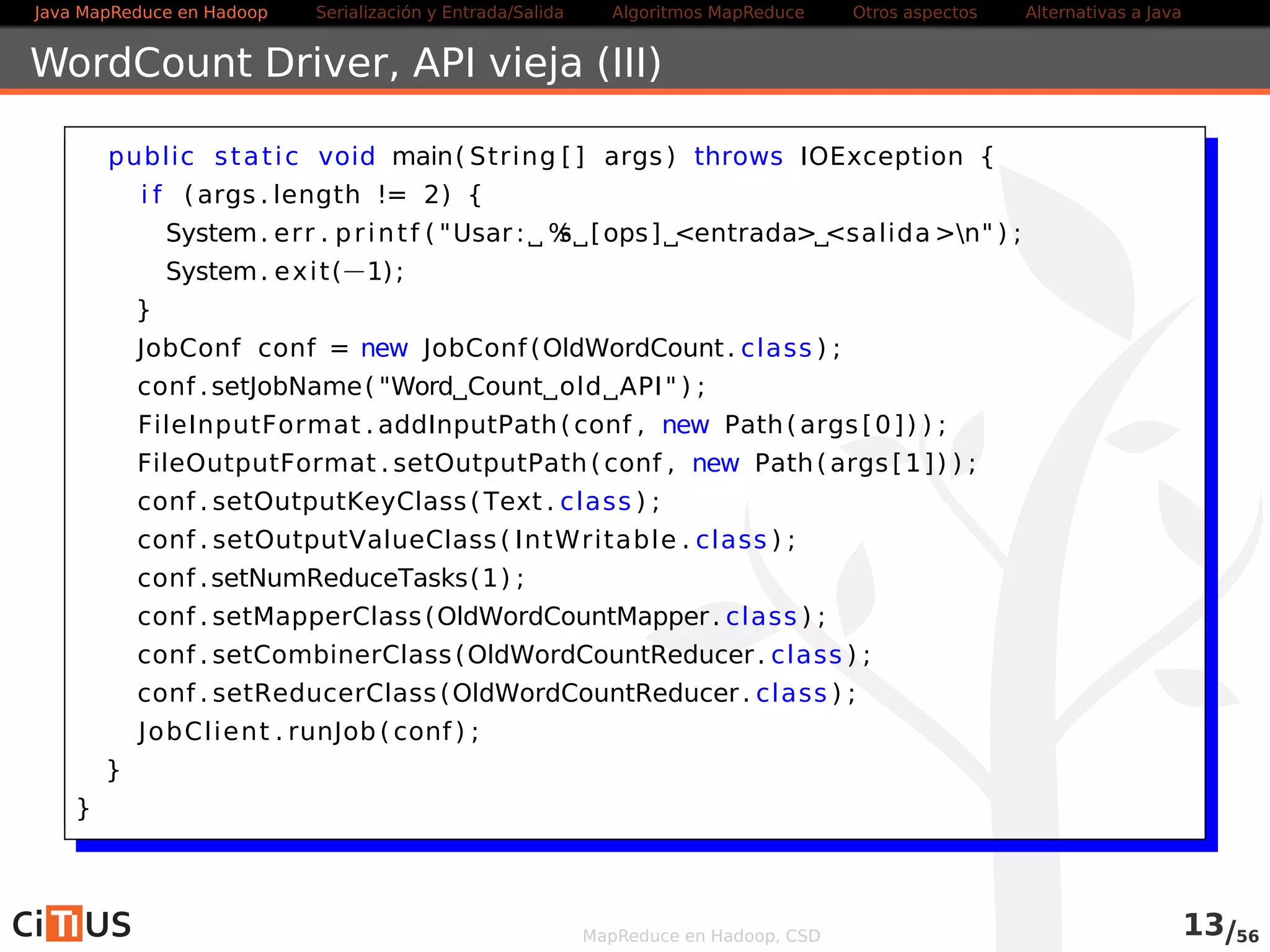 Java MapReduce en Hadoop Serialización y Entrada/Salida Tareas MapReduce Otros aspectos Alternativas a Java 
Índice 
1 Java MapReduce en Hadoop 
2 Serialización y Entrada/Salida 
Entrada/salida con ficheros de texto 
Compresión 
Entrada salida/binaria 
Serialización con Avro 
3 Tareas MapReduce 
Algoritmos: encadenamiento, ordenación, fuentes múltiples 
Localización de dependencias 
Contadores 
Ejemplo avanzado 
4 Otros aspectos 
5 Alternativas a Java 
MapReduce en Hadoop, CSD 
 