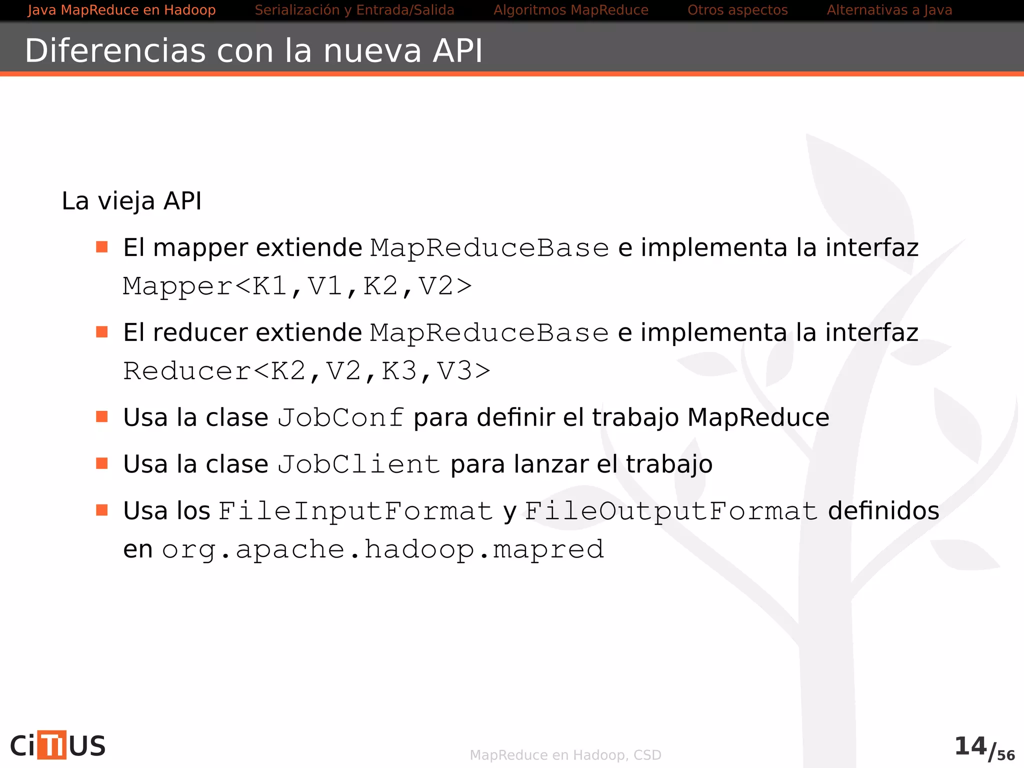 Java MapReduce en Hadoop Serialización y Entrada/Salida Tareas MapReduce Otros aspectos Alternativas a Java 
Writables 
Formato de serialización de objetos de Hadoop 
Transforma objetos en un flujo de bytes para transmisión o 
almacenamiento 
Gran número de clases que implementan el interfaz Writable: 
Objetos primitivos: BooleanWritable, ByteWritable, 
IntWritable, LongWritable, FloatWritable, 
DoubleWritable, Text (cadenas UTF-8) 
Objetos primitivos de longitud variable: VIntWritable, 
VLongWritable 
Colecciones: ArrayWritable, ArrayPrimitiveWritable, 
TwoDArrayWritable, MapWritable, 
SortedMapWritable 
Otros: NullWritable, BytesWritable, ObjectWritable, 
GenericWritable, 
MapReduce en Hadoop, CSD 13/58 
 
