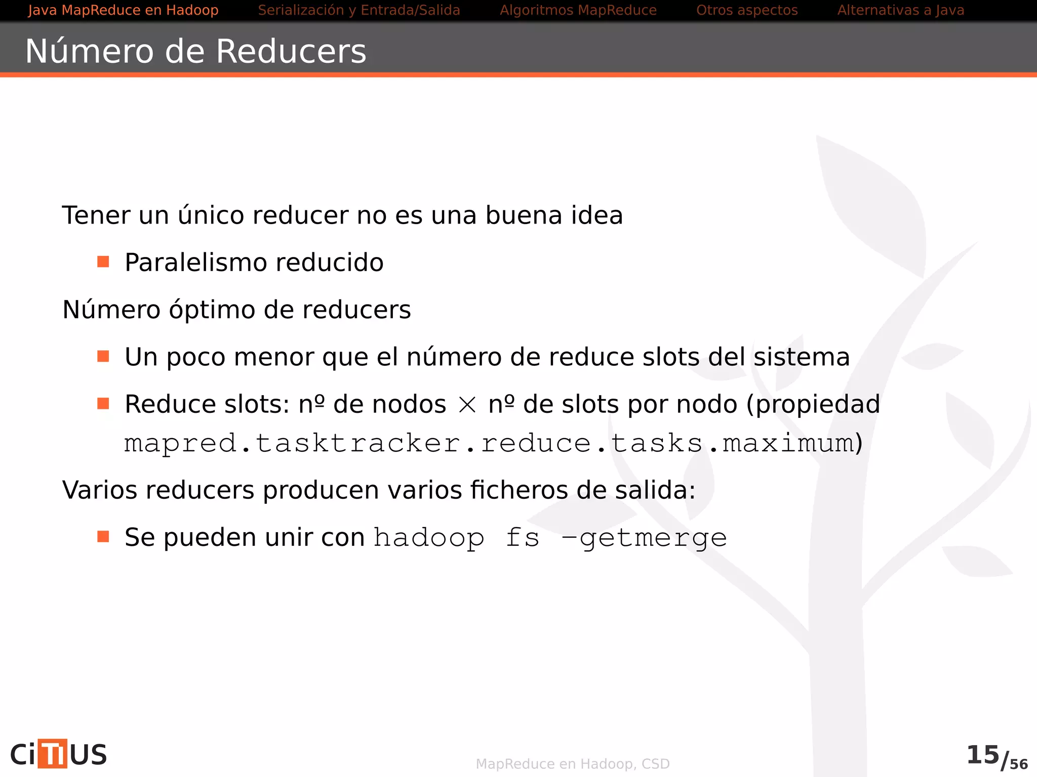 Java MapReduce en Hadoop Serialización y Entrada/Salida Tareas MapReduce Otros aspectos Alternativas a Java 
Writables a medida 
Es posible implementar writables a medida 
Implementar la interfaz Writable 
. Implementar los métodos write(DataOutput out) y 
readFields(DataInput in) 
Un objeto que se quiera usar como clave debe implementar 
WritableComparable 
MapReduce en Hadoop, CSD 14/58 
 