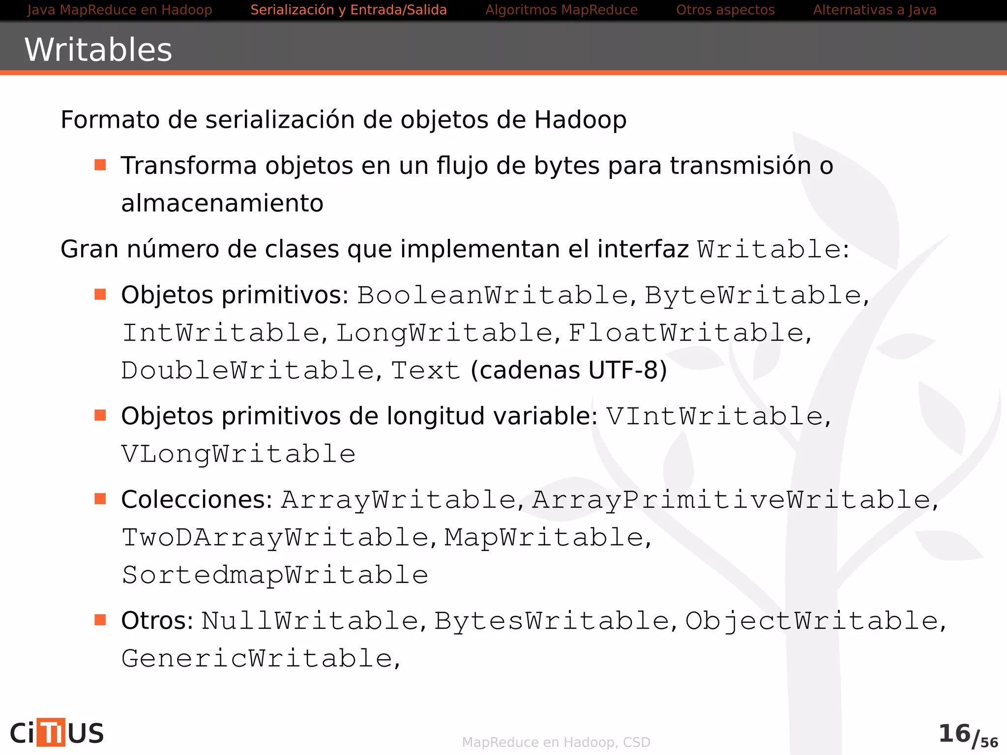 Java MapReduce en Hadoop Serialización y Entrada/Salida Tareas MapReduce Otros aspectos Alternativas a Java 
Clase abstracta FileInputFormatK,V 
Define métodos para añadir uno o varios paths de entrada al trabajo 
addInputPath(Job job, Path path), addInputPaths(Job 
job, String commaSeparatedPaths) 
Clase base para diferentes formatos de entrada concretos 
El formato a usar se especifica mediante el método 
setInputFormatClass del Job, por ejemplo: 
job.setInputFormatClass(TextInputFormat.class) 
MapReduce en Hadoop, CSD 16/58 
 
