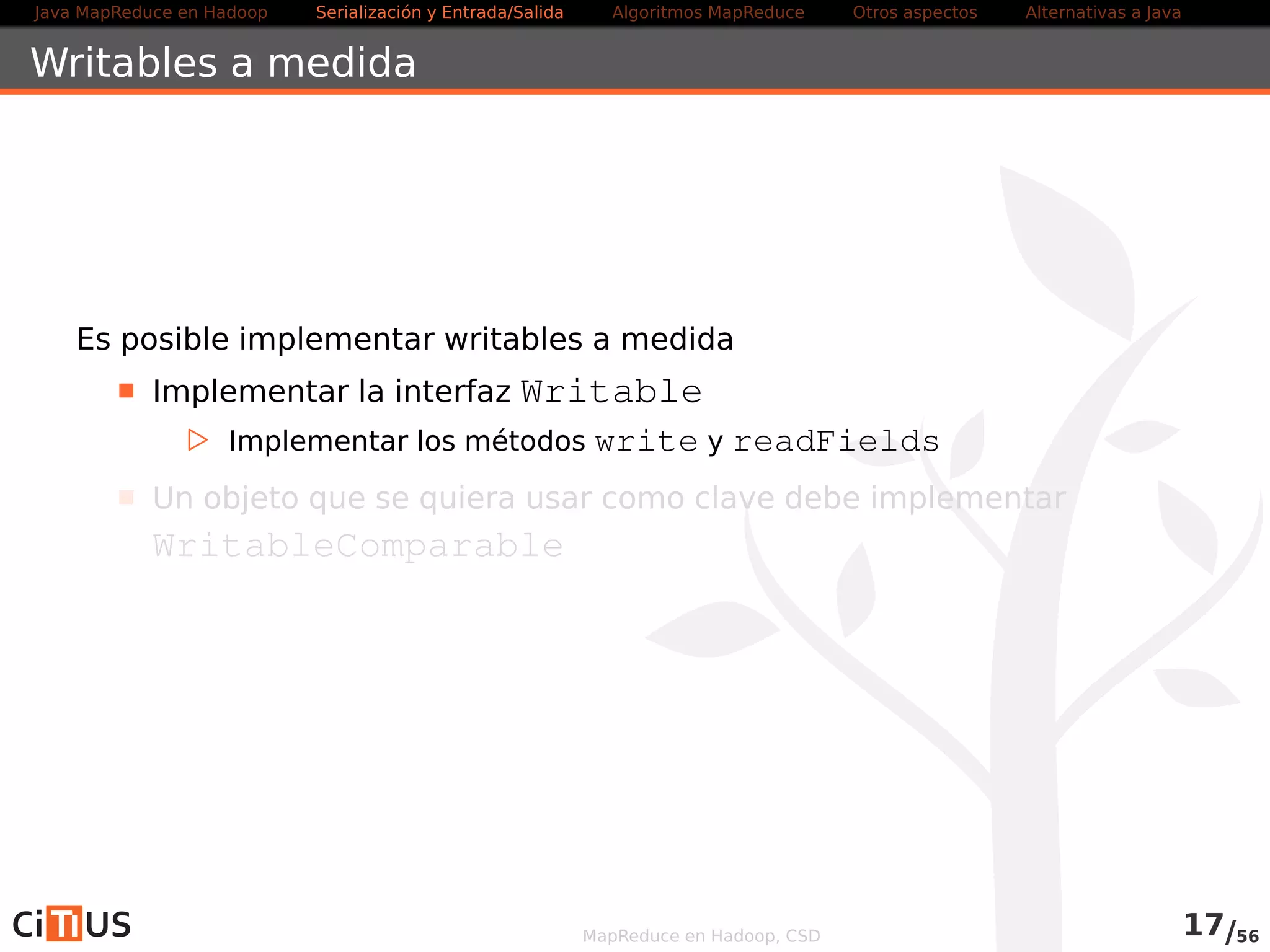 Java MapReduce en Hadoop Serialización y Entrada/Salida Tareas MapReduce Otros aspectos Alternativas a Java 
Formatos de entrada 
TextInputFormat: formato por defecto para ficheros de texto 
KeyValueTextInputFormat: ficheros de texto con estructura 
clave/valor 
NLineInputFormat: permite que los mappers reciban un 
número fijo de líneas de entrada 
SequenceFileInputFormat: secuencias de datos binarios 
clave/valor 
CombineFileInputFormat: Permite empaquetar varios 
ficheros pequeños en un split de entrada de un tamaño 
determinado 
FixedLengthInputFormat: Usado para leer ficheros con 
registros de longitud fija 
MapReduce en Hadoop, CSD 17/58 
 