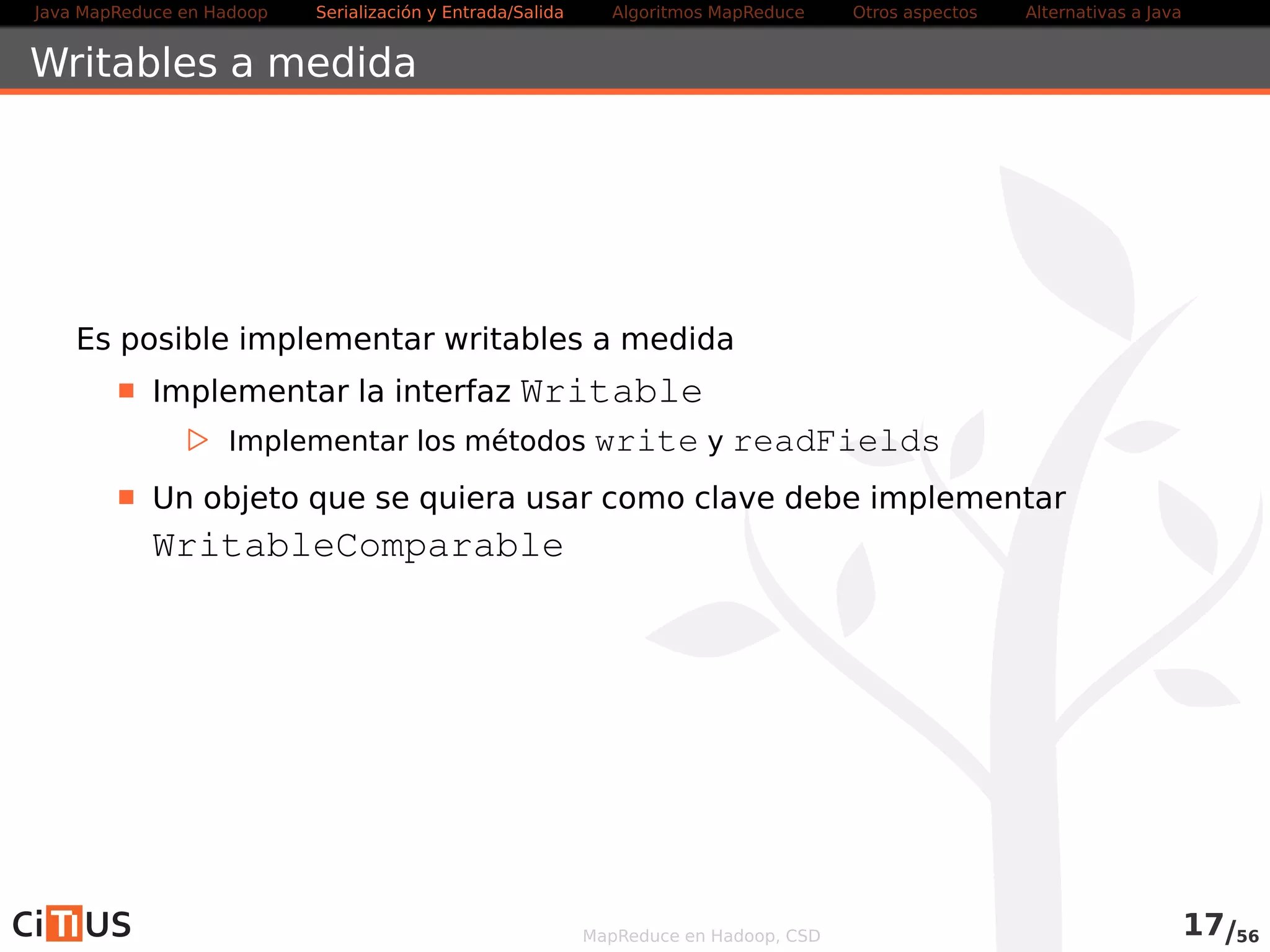 Java MapReduce en Hadoop Serialización y Entrada/Salida Tareas MapReduce Otros aspectos Alternativas a Java 
Formatos de entrada 
TextInputFormat: 
. Formato por defecto 
. Cada mapper recibe un trozo (split) del fichero y lo procesa línea a 
línea 
. Como clave, toma el offset en bytes en el fichero desde el comienzo 
de la línea (LongWritable) 
. Como valor, toma toda la línea 
KeyValueTextInputFormat: 
. Igual que el anterior, pero separa cada línea en clave/valor 
. Usa tabulado como separador por defecto 
. Para cambiar, modificar en el objeto Configuration la propiedad 
mapreduce.input.keyvaluelinerecordreader.key. 
value.separator 
Nota: en la API vieja es key.value.separator.in.input.line 
MapReduce en Hadoop, CSD 18/58 
 