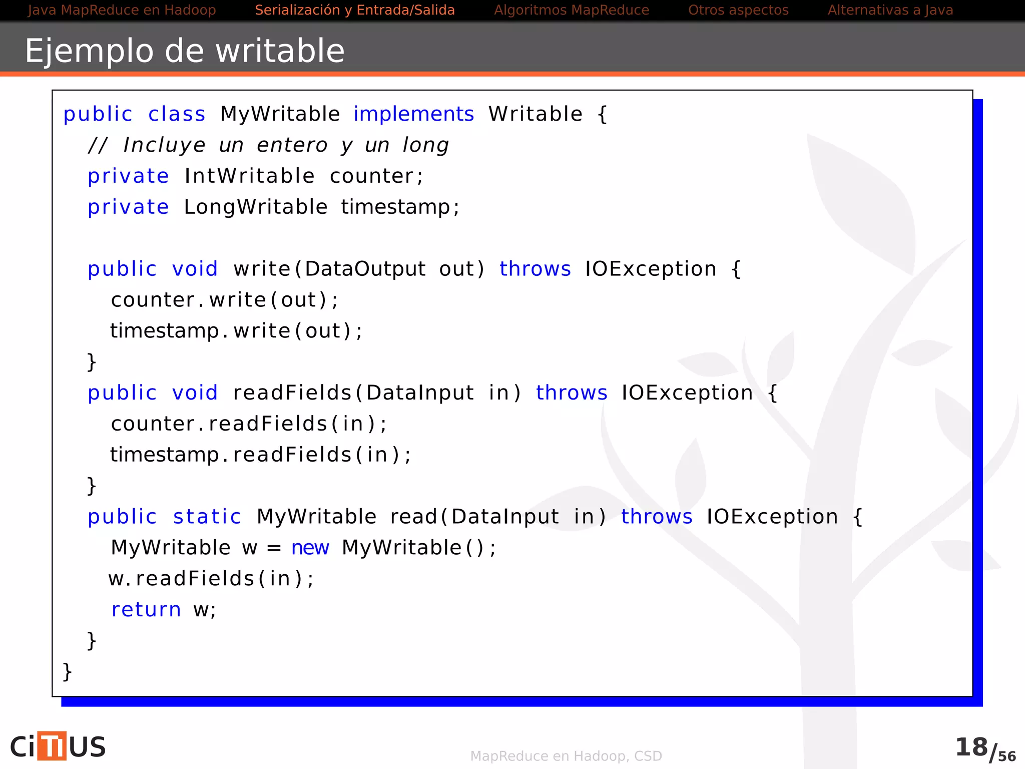 Java MapReduce en Hadoop Serialización y Entrada/Salida Tareas MapReduce Otros aspectos Alternativas a Java 
Salida de ficheros 
Similar a la entrada: clase abstracta FileOutputFormatK,V 
Clase base para diversos formatos de salida concretos 
. TextOutputFormat: formato por defecto para ficheros de texto 
- Escribe líneas de texto en formato clave/valor separados por un 
tabulado 
- Carácter de separación modificable: 
mapreduce.output.textoutputformat.separator 
API vieja mapred.textoutputformat.separator 
. SequenceFileOutputFormat: secuencias de datos binarios 
clave/valor 
. MapFileOutputFormat: Un formato de salida que escribe 
MapFiles 
El formato a usar se especifica mediante el método 
setOutputFormatClass del Job 
MapReduce en Hadoop, CSD 19/58 
 