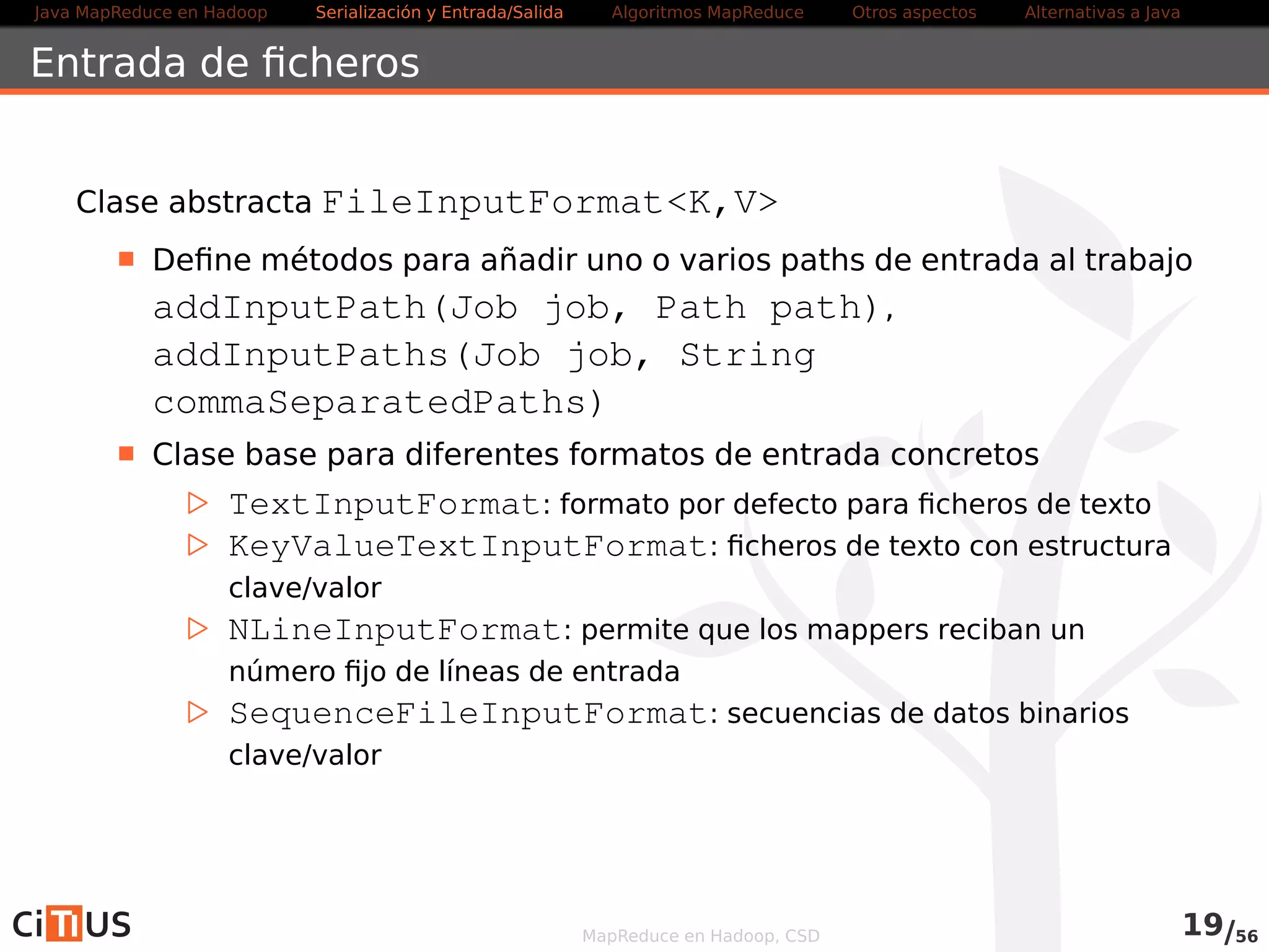Java MapReduce en Hadoop Serialización y Entrada/Salida Tareas MapReduce Otros aspectos Alternativas a Java 
Compresión 
Como vimos en el WordCount, Hadoop lee directamente ficheros 
comprimidos: 
Los ficheros se descomprimen automáticamente, usando la 
terminación del fichero para determinar que codec usar 
Formato Java/Nativo Splittable Codec 
zlib/DEFLATE Sí/Sí No DefaultCodec 
gzip Sí/Sí No GzipCodec 
bzip2 Sí/Sí Sí BZip2Codec 
LZO No/Sí No (Sí con preproceso) LzopCodec 
LZ4 No/Sí No Lz4Codec 
Snappy No/Sí No SnappyCodec 
MapReduce en Hadoop, CSD 20/58 
 