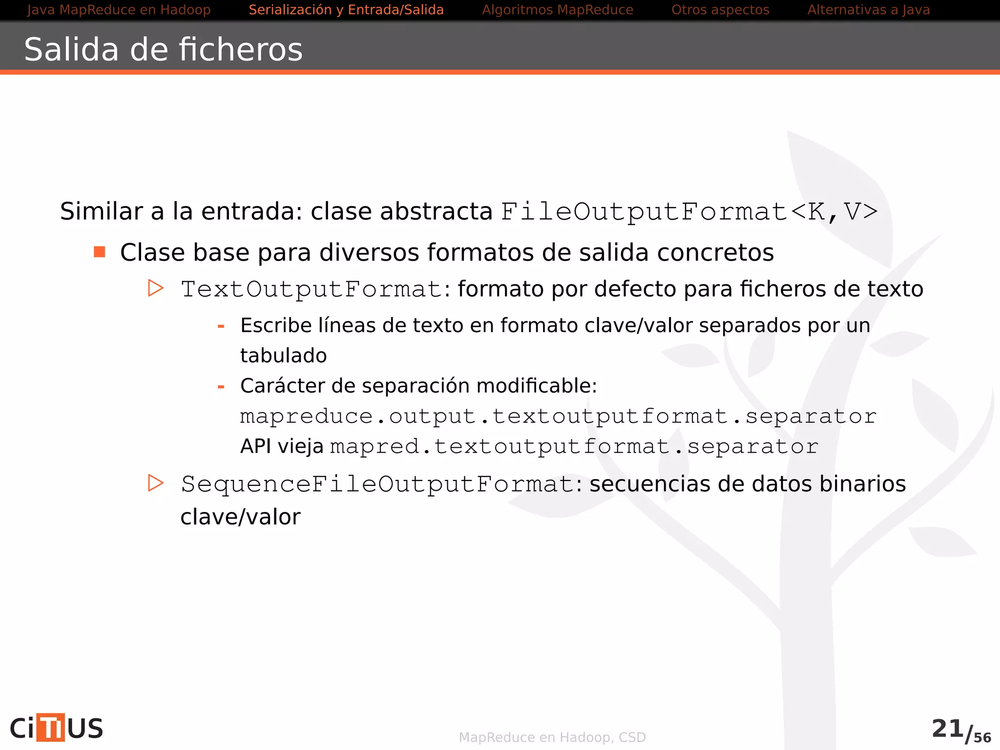 Java MapReduce en Hadoop Serialización y Entrada/Salida Tareas MapReduce Otros aspectos Alternativas a Java 
Compresión 
Recomendaciones: 
Usar contenedores binarios como Sequence File o Avro datafile 
(soportan compresión y splitting) 
Usar formatos splittables 
Dividir los ficheros en trozos y comprimirlos por separado (cada 
trozo comprimido debería ocupar un bloque HDFS) 
No usar compresión 
MapReduce en Hadoop, CSD 22/58 
 