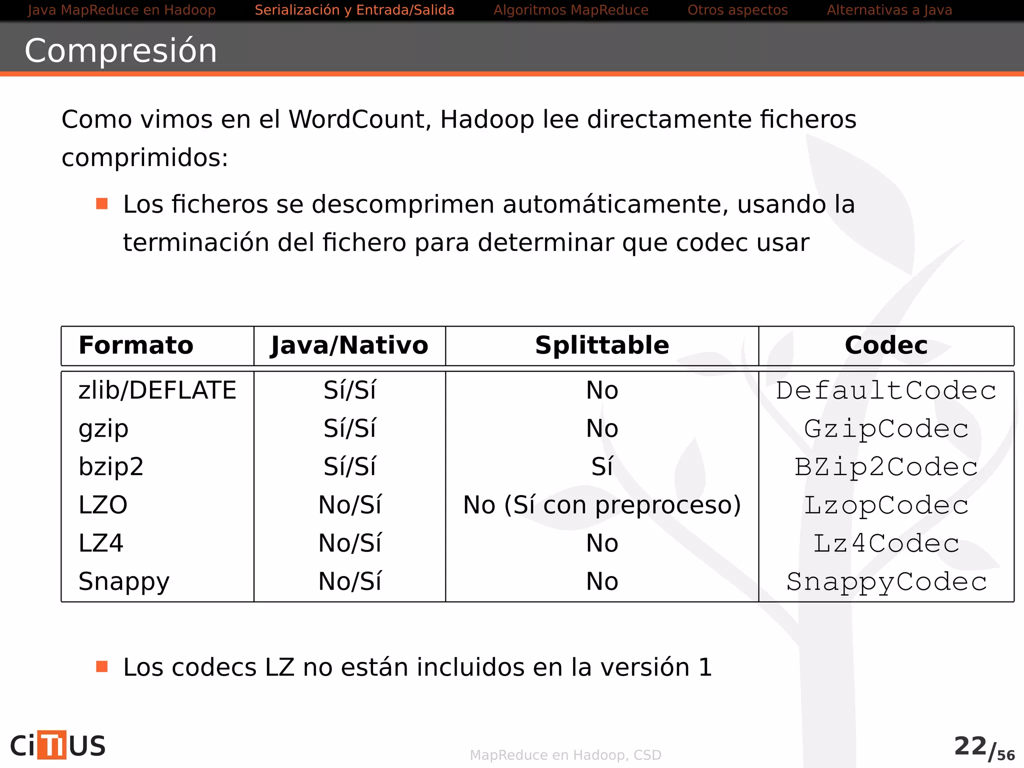 Java MapReduce en Hadoop Serialización y Entrada/Salida Tareas MapReduce Otros aspectos Alternativas a Java 
Entrada salida/binaria 
Hadoop puede usar ficheros binarios de entrada/salida usando la clase 
SequenceFile 
Estructura de datos persistente para pares binarios clave/valor 
Para crear un SequenceFile: 
IntWritable key = new IntWritable (3) ; 
Text value = new Text (  tres  ) ; 
Path path = new Path( ur i ) ; 
writer = SequenceFile . createWriter ( conf , SequenceFile .Writer . f i l e (path) , 
SequenceFile .Writer . keyClass (key. getClass ( ) ) , 
SequenceFile .Writer . valueClass ( value . getClass ( ) ) ) ; 
writer .append(key, value) ; 
IOUt i ls . closeStream(writer ) ; 
Para leer el fichero, en el programa crear un SequenceFile.Reader 
y usar next() 
MapReduce en Hadoop, CSD 23/58 
 