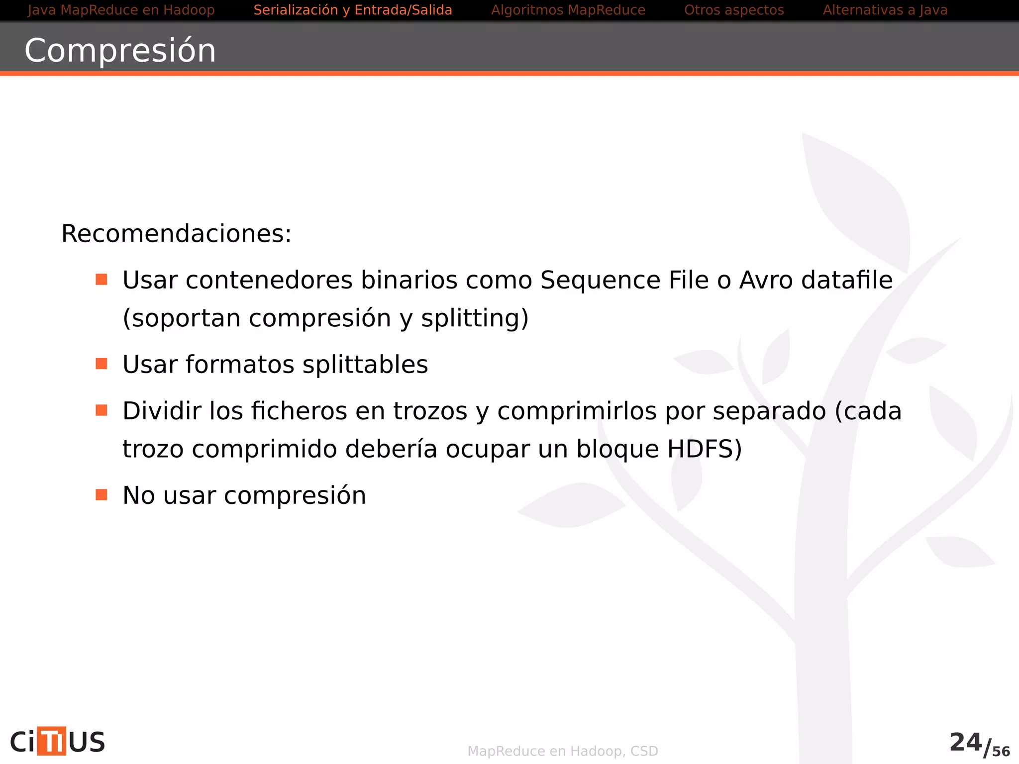 Java MapReduce en Hadoop Serialización y Entrada/Salida Tareas MapReduce Otros aspectos Alternativas a Java 
Serialización con Avro 
Apache Avro es un sistema de serialización independiente del lenguaje 
Formato procesable por varios lenguajes: C, C++, C#, Java, PHP, 
Python y Ruby 
Puede substituir a los Writables 
Proporciona clases para facilitar crear programas MapReduce que 
usen datos Avro (usa la API vieja) 
Tipos de datos en Avro 
Primitivos: null, boolean, int, long, float, double, string 
Complejos: array, map, record, enum, fixed, union 
MapReduce en Hadoop, CSD 24/58 
 