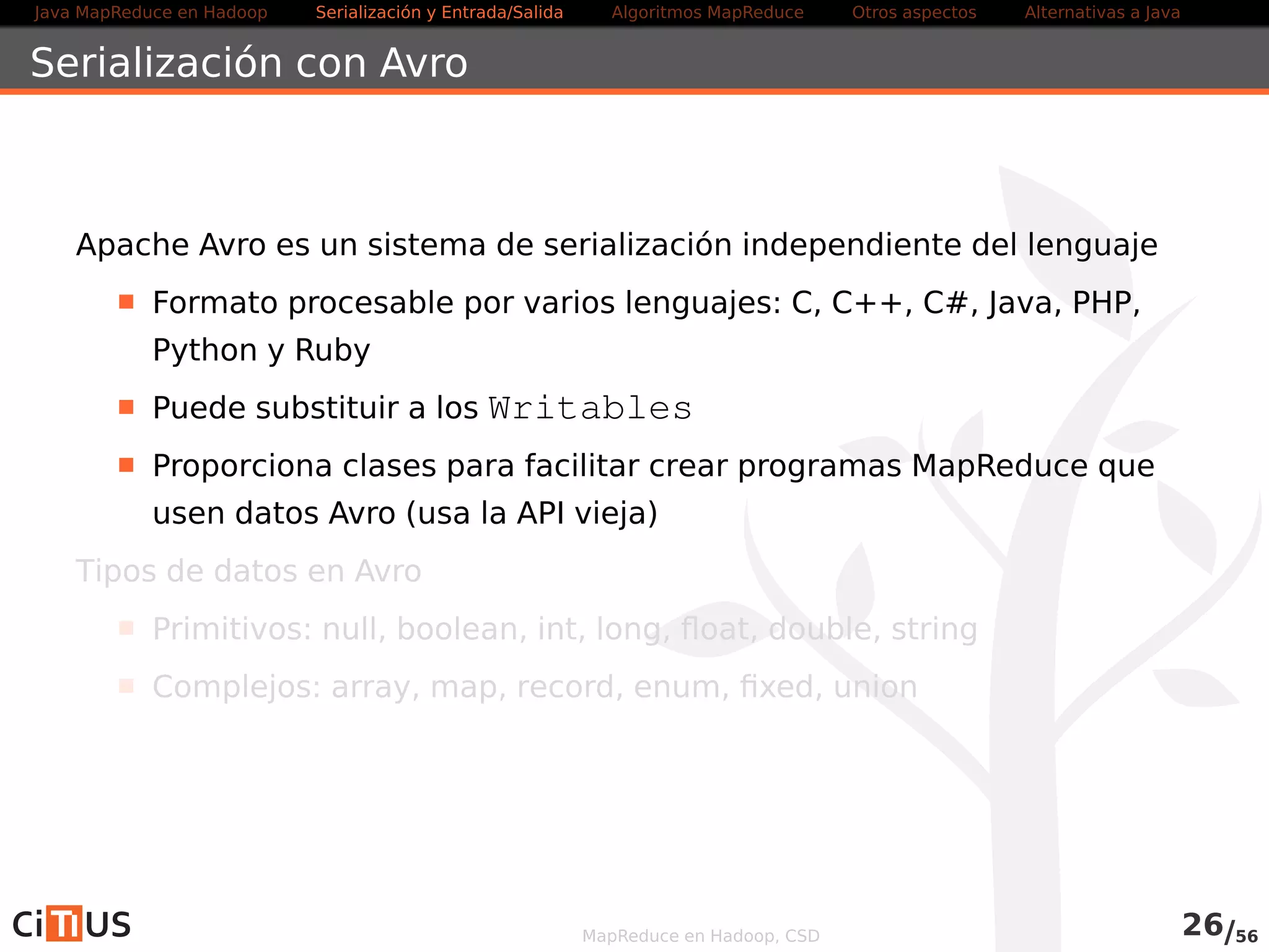 Java MapReduce en Hadoop Serialización y Entrada/Salida Tareas MapReduce Otros aspectos Alternativas a Java 
Esquemas Avro 
Ejemplo de esquema 
{ 
namespace : cursohadoop. creaavrofi le  , 
type :  record , 
name : PatentData , 
doc : Dos enteros y un st r ing  , 
 f ields  : [ 
{name : patente , type :  long}, 
{name : anho , type :  int }, 
{name : pais  , type :  st r ing } 
] 
} 
MapReduce en Hadoop, CSD 26/58 
 